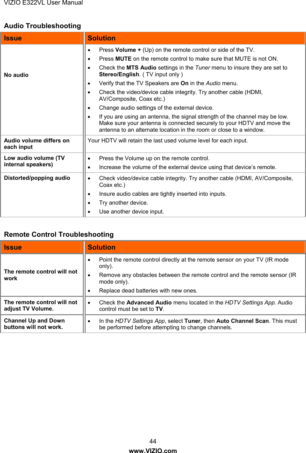 VIZIO E322VL User Manual  44 www.VIZIO.com Audio Troubleshooting Issue  Solution    No audio  Press Volume + (Up) on the remote control or side of the TV.   Press MUTE on the remote control to make sure that MUTE is not ON.   Check the MTS Audio settings in the Tuner menu to insure they are set to Stereo/English. ( TV input only )    Verify that the TV Speakers are On in the Audio menu.    Check the video/device cable integrity. Try another cable (HDMI, AV/Composite, Coax etc.)   Change audio settings of the external device.   If you are using an antenna, the signal strength of the channel may be low. Make sure your antenna is connected securely to your HDTV and move the antenna to an alternate location in the room or close to a window. Audio volume differs on each input Your HDTV will retain the last used volume level for each input. Low audio volume (TV internal speakers)   Press the Volume up on the remote control.   Increase the volume of the external device using that device’s remote. Distorted/popping audio    Check video/device cable integrity. Try another cable (HDMI, AV/Composite, Coax etc.)    Insure audio cables are tightly inserted into inputs.   Try another device.   Use another device input.  Remote Control Troubleshooting Issue  Solution The remote control will not work   Point the remote control directly at the remote sensor on your TV (IR mode only).   Remove any obstacles between the remote control and the remote sensor (IR mode only).   Replace dead batteries with new ones. The remote control will not adjust TV Volume.  Check the Advanced Audio menu located in the HDTV Settings App. Audio control must be set to TV. Channel Up and Down buttons will not work.  In the HDTV Settings App, select Tuner, then Auto Channel Scan. This must be performed before attempting to change channels. 