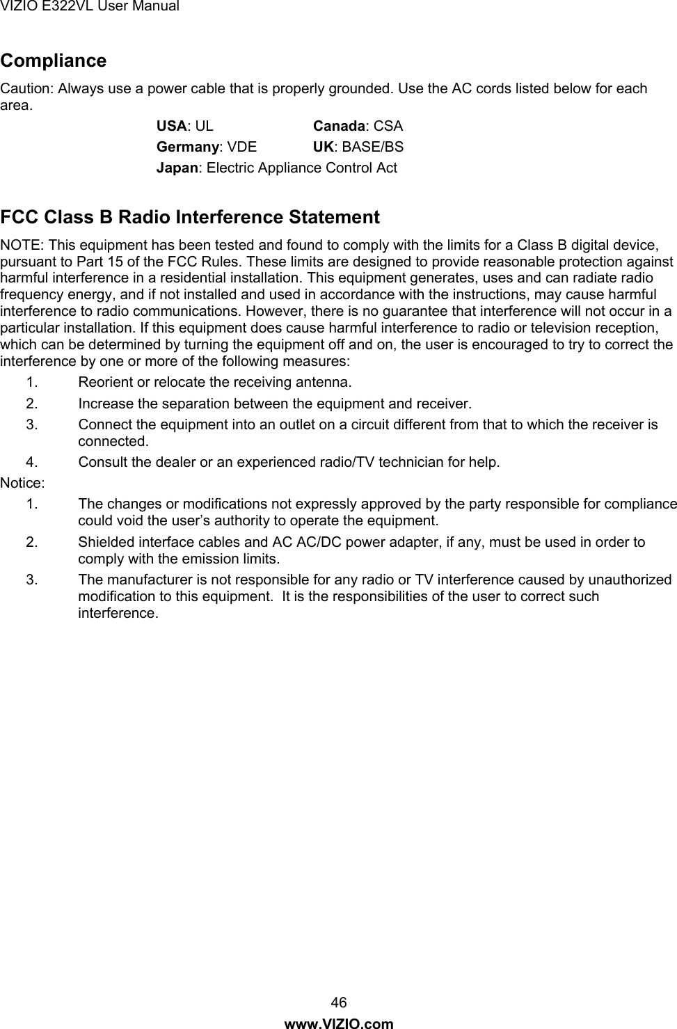 VIZIO E322VL User Manual  46 www.VIZIO.com Compliance Caution: Always use a power cable that is properly grounded. Use the AC cords listed below for each area.  USA: UL    Canada: CSA  Germany: VDE   UK: BASE/BS  Japan: Electric Appliance Control Act  FCC Class B Radio Interference Statement NOTE: This equipment has been tested and found to comply with the limits for a Class B digital device, pursuant to Part 15 of the FCC Rules. These limits are designed to provide reasonable protection against harmful interference in a residential installation. This equipment generates, uses and can radiate radio frequency energy, and if not installed and used in accordance with the instructions, may cause harmful interference to radio communications. However, there is no guarantee that interference will not occur in a particular installation. If this equipment does cause harmful interference to radio or television reception, which can be determined by turning the equipment off and on, the user is encouraged to try to correct the interference by one or more of the following measures: 1.  Reorient or relocate the receiving antenna. 2.  Increase the separation between the equipment and receiver. 3.  Connect the equipment into an outlet on a circuit different from that to which the receiver is connected. 4.  Consult the dealer or an experienced radio/TV technician for help. Notice: 1.  The changes or modifications not expressly approved by the party responsible for compliance could void the user’s authority to operate the equipment. 2.  Shielded interface cables and AC AC/DC power adapter, if any, must be used in order to comply with the emission limits. 3.  The manufacturer is not responsible for any radio or TV interference caused by unauthorized modification to this equipment.  It is the responsibilities of the user to correct such interference. 