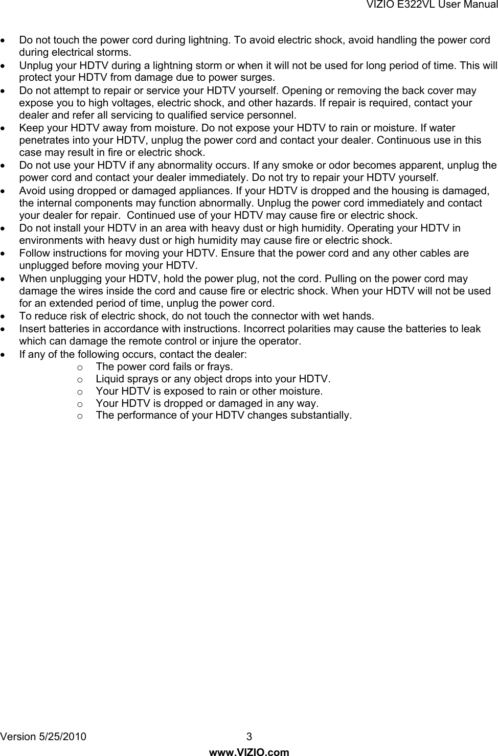 VIZIO E322VL User Manual Version 5/25/2010  3 www.VIZIO.com   Do not touch the power cord during lightning. To avoid electric shock, avoid handling the power cord during electrical storms.   Unplug your HDTV during a lightning storm or when it will not be used for long period of time. This will protect your HDTV from damage due to power surges.   Do not attempt to repair or service your HDTV yourself. Opening or removing the back cover may expose you to high voltages, electric shock, and other hazards. If repair is required, contact your dealer and refer all servicing to qualified service personnel.   Keep your HDTV away from moisture. Do not expose your HDTV to rain or moisture. If water penetrates into your HDTV, unplug the power cord and contact your dealer. Continuous use in this case may result in fire or electric shock.   Do not use your HDTV if any abnormality occurs. If any smoke or odor becomes apparent, unplug the power cord and contact your dealer immediately. Do not try to repair your HDTV yourself.   Avoid using dropped or damaged appliances. If your HDTV is dropped and the housing is damaged, the internal components may function abnormally. Unplug the power cord immediately and contact your dealer for repair.  Continued use of your HDTV may cause fire or electric shock.   Do not install your HDTV in an area with heavy dust or high humidity. Operating your HDTV in environments with heavy dust or high humidity may cause fire or electric shock.   Follow instructions for moving your HDTV. Ensure that the power cord and any other cables are unplugged before moving your HDTV.   When unplugging your HDTV, hold the power plug, not the cord. Pulling on the power cord may damage the wires inside the cord and cause fire or electric shock. When your HDTV will not be used for an extended period of time, unplug the power cord.   To reduce risk of electric shock, do not touch the connector with wet hands.   Insert batteries in accordance with instructions. Incorrect polarities may cause the batteries to leak which can damage the remote control or injure the operator.   If any of the following occurs, contact the dealer: o  The power cord fails or frays. o  Liquid sprays or any object drops into your HDTV. o  Your HDTV is exposed to rain or other moisture. o  Your HDTV is dropped or damaged in any way. o  The performance of your HDTV changes substantially.  