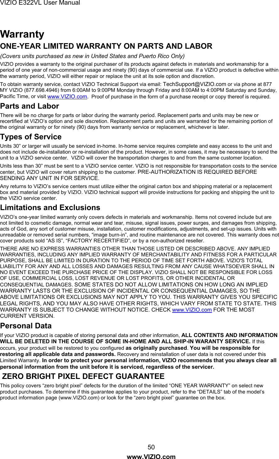 VIZIO E322VL User Manual  50 www.VIZIO.com Warranty ONE-YEAR LIMITED WARRANTY ON PARTS AND LABOR (Covers units purchased as new in United States and Puerto Rico Only) VIZIO provides a warranty to the original purchaser of its products against defects in materials and workmanship for a period of one year of non-commercial usage and ninety (90) days of commercial use. If a VIZIO product is defective within the warranty period, VIZIO will either repair or replace the unit at its sole option and discretion.  To obtain warranty service, contact VIZIO Technical Support via email: TechSupport@VIZIO.com or via phone at 877 MY VIZIO (877.698.4946) from 6:00AM to 9:00PM Monday through Friday and 8:00AM to 4:00PM Saturday and Sunday, Pacific Time, or visit www.VIZIO.com.  Proof of purchase in the form of a purchase receipt or copy thereof is required. Parts and Labor There will be no charge for parts or labor during the warranty period. Replacement parts and units may be new or recertified at VIZIO’s option and sole discretion. Replacement parts and units are warranted for the remaining portion of the original warranty or for ninety (90) days from warranty service or replacement, whichever is later.   Types of Service Units 30” or larger will usually be serviced in-home. In-home service requires complete and easy access to the unit and does not include de-installation or re-installation of the product. However, in some cases, it may be necessary to send the unit to a VIZIO service center.  VIZIO will cover the transportation charges to and from the same customer location. Units less than 30” must be sent to a VIZIO service center. VIZIO is not responsible for transportation costs to the service center, but VIZIO will cover return shipping to the customer. PRE-AUTHORIZATION IS REQUIRED BEFORE SENDING ANY UNIT IN FOR SERVICE.  Any returns to VIZIO’s service centers must utilize either the original carton box and shipping material or a replacement box and material provided by VIZIO. VIZIO technical support will provide instructions for packing and shipping the unit to the VIZIO service center.   Limitations and Exclusions VIZIO’s one-year limited warranty only covers defects in materials and workmanship. Items not covered include but are not limited to cosmetic damage, normal wear and tear, misuse, signal issues, power surges, and damages from shipping, acts of God, any sort of customer misuse, installation, customer modifications, adjustments, and set-up issues. Units with unreadable or removed serial numbers, “image burn-in”, and routine maintenance are not covered. This warranty does not cover products sold “AS IS”, “FACTORY RECERTIFIED”, or by a non-authorized reseller.  THERE ARE NO EXPRESS WARRANTIES OTHER THAN THOSE LISTED OR DESCRIBED ABOVE. ANY IMPLIED WARRANTIES, INCLUDING ANY IMPLIED WARRANTY OF MERCHANTABILITY AND FITNESS FOR A PARTICULAR PURPOSE, SHALL BE LIMITED IN DURATION TO THE PERIOD OF TIME SET FORTH ABOVE. VIZIO&apos;S TOTAL LIABILITY FOR ANY AND ALL LOSSES AND DAMAGES RESULTING FROM ANY CAUSE WHATSOEVER SHALL IN NO EVENT EXCEED THE PURCHASE PRICE OF THE DISPLAY. VIZIO SHALL NOT BE RESPONSIBLE FOR LOSS OF USE, COMMERCIAL LOSS, LOST REVENUE OR LOST PROFITS, OR OTHER INCIDENTAL OR CONSEQUENTIAL DAMAGES. SOME STATES DO NOT ALLOW LIMITATIONS ON HOW LONG AN IMPLIED WARRANTY LASTS OR THE EXCLUSION OF INCIDENTAL OR CONSEQUENTIAL DAMAGES, SO THE ABOVE LIMITATIONS OR EXCLUSIONS MAY NOT APPLY TO YOU. THIS WARRANTY GIVES YOU SPECIFIC LEGAL RIGHTS, AND YOU MAY ALSO HAVE OTHER RIGHTS, WHICH VARY FROM STATE TO STATE. THIS WARRANTY IS SUBJECT TO CHANGE WITHOUT NOTICE. CHECK www.VIZIO.com FOR THE MOST CURRENT VERSION. Personal Data If your VIZIO product is capable of storing personal data and other information, ALL CONTENTS AND INFORMATION WILL BE DELETED IN THE COURSE OF SOME IN-HOME AND ALL SHIP-IN WARANTY SERVICE. If this occurs, your product will be restored to you configured as originally purchased. You will be responsible for restoring all applicable data and passwords. Recovery and reinstallation of user data is not covered under this Limited Warranty. In order to protect your personal information, VIZIO recommends that you always clear all personal information from the unit before it is serviced, regardless of the servicer.   ZERO BRIGHT PIXEL DEFECT GUARANTEE  This policy covers “zero bright pixel” defects for the duration of the limited “ONE YEAR WARRANTY” on select new product purchases. To determine if this guarantee applies to your product, refer to the “DETAILS” tab of the model’s product information page (www.VIZIO.com) or look for the “zero bright pixel” guarantee on the box.   