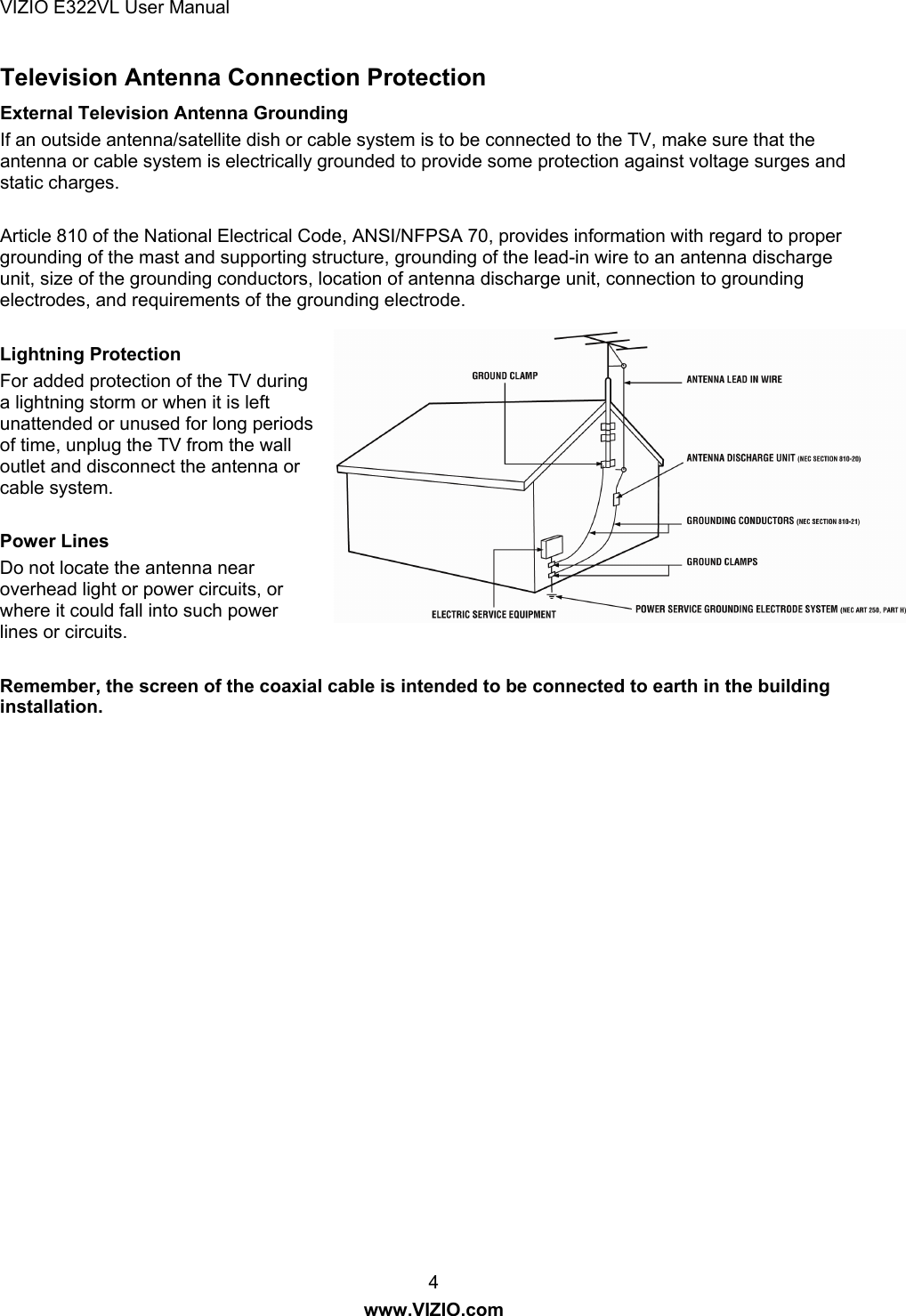 VIZIO E322VL User Manual  4 www.VIZIO.com Television Antenna Connection Protection External Television Antenna Grounding If an outside antenna/satellite dish or cable system is to be connected to the TV, make sure that the antenna or cable system is electrically grounded to provide some protection against voltage surges and static charges.  Article 810 of the National Electrical Code, ANSI/NFPSA 70, provides information with regard to proper grounding of the mast and supporting structure, grounding of the lead-in wire to an antenna discharge unit, size of the grounding conductors, location of antenna discharge unit, connection to grounding electrodes, and requirements of the grounding electrode.  Lightning Protection For added protection of the TV during a lightning storm or when it is left unattended or unused for long periods of time, unplug the TV from the wall outlet and disconnect the antenna or cable system.  Power Lines Do not locate the antenna near overhead light or power circuits, or where it could fall into such power lines or circuits.  Remember, the screen of the coaxial cable is intended to be connected to earth in the building installation.  