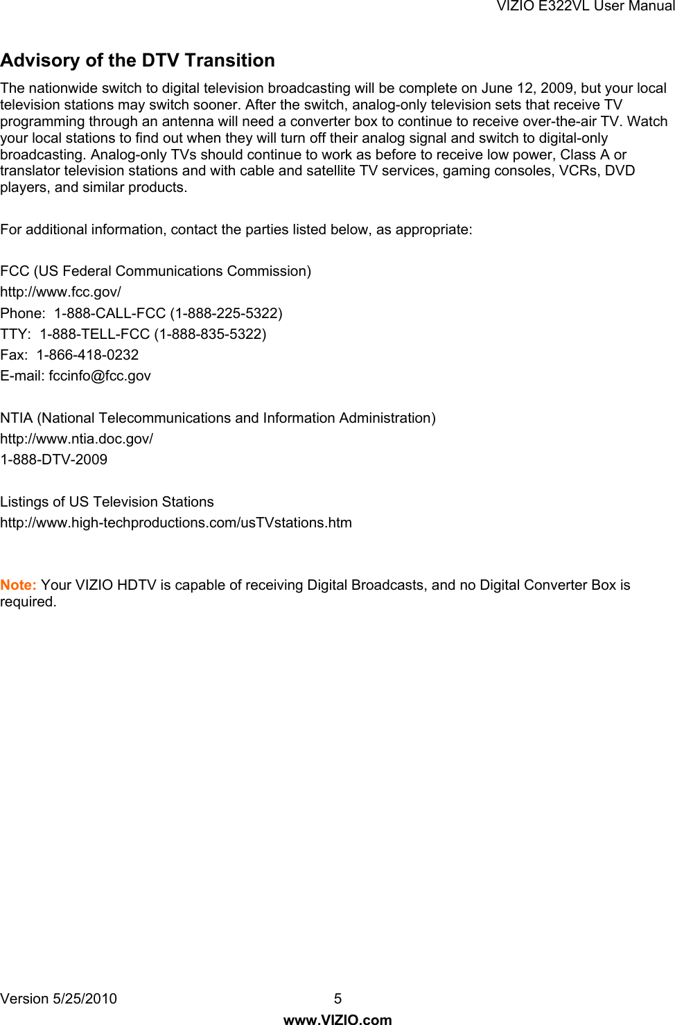 VIZIO E322VL User Manual Version 5/25/2010  5 www.VIZIO.com Advisory of the DTV Transition  The nationwide switch to digital television broadcasting will be complete on June 12, 2009, but your local television stations may switch sooner. After the switch, analog-only television sets that receive TV programming through an antenna will need a converter box to continue to receive over-the-air TV. Watch your local stations to find out when they will turn off their analog signal and switch to digital-only broadcasting. Analog-only TVs should continue to work as before to receive low power, Class A or translator television stations and with cable and satellite TV services, gaming consoles, VCRs, DVD players, and similar products.  For additional information, contact the parties listed below, as appropriate:  FCC (US Federal Communications Commission) http://www.fcc.gov/ Phone:  1-888-CALL-FCC (1-888-225-5322) TTY:  1-888-TELL-FCC (1-888-835-5322)  Fax:  1-866-418-0232  E-mail: fccinfo@fcc.gov  NTIA (National Telecommunications and Information Administration) http://www.ntia.doc.gov/ 1-888-DTV-2009  Listings of US Television Stations http://www.high-techproductions.com/usTVstations.htm   Note: Your VIZIO HDTV is capable of receiving Digital Broadcasts, and no Digital Converter Box is required.   