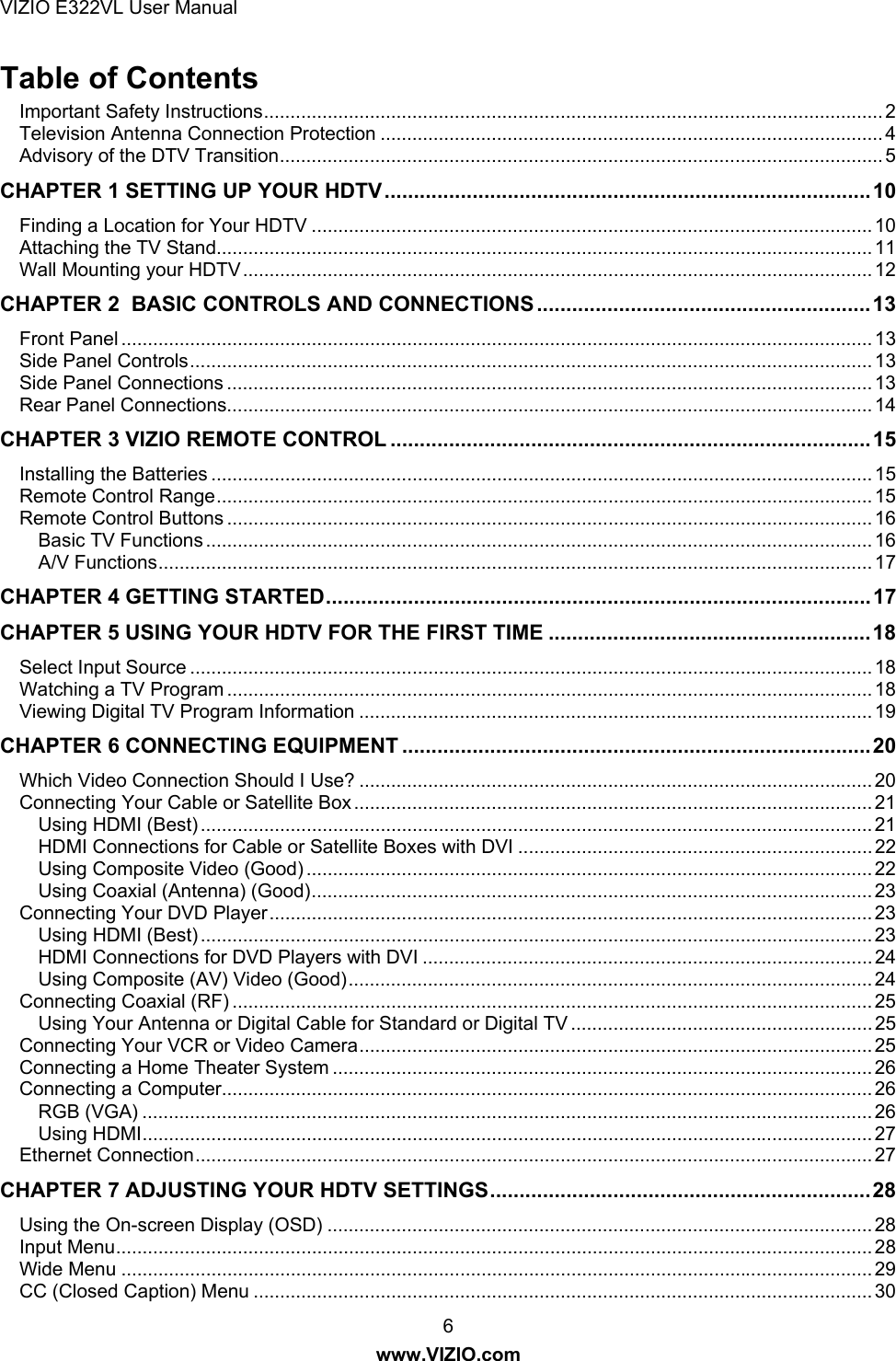 VIZIO E322VL User Manual  6 www.VIZIO.com Table of Contents Important Safety Instructions..................................................................................................................... 2 Television Antenna Connection Protection ............................................................................................... 4 Advisory of the DTV Transition.................................................................................................................. 5 CHAPTER 1 SETTING UP YOUR HDTV...................................................................................10 Finding a Location for Your HDTV .......................................................................................................... 10 Attaching the TV Stand............................................................................................................................ 11 Wall Mounting your HDTV....................................................................................................................... 12 CHAPTER 2  BASIC CONTROLS AND CONNECTIONS.........................................................13 Front Panel .............................................................................................................................................. 13 Side Panel Controls................................................................................................................................. 13 Side Panel Connections .......................................................................................................................... 13 Rear Panel Connections.......................................................................................................................... 14 CHAPTER 3 VIZIO REMOTE CONTROL ..................................................................................15 Installing the Batteries ............................................................................................................................. 15 Remote Control Range............................................................................................................................ 15 Remote Control Buttons .......................................................................................................................... 16 Basic TV Functions .............................................................................................................................. 16 A/V Functions....................................................................................................................................... 17 CHAPTER 4 GETTING STARTED.............................................................................................17 CHAPTER 5 USING YOUR HDTV FOR THE FIRST TIME .......................................................18 Select Input Source ................................................................................................................................. 18 Watching a TV Program .......................................................................................................................... 18 Viewing Digital TV Program Information ................................................................................................. 19 CHAPTER 6 CONNECTING EQUIPMENT ................................................................................20 Which Video Connection Should I Use? ................................................................................................. 20 Connecting Your Cable or Satellite Box .................................................................................................. 21 Using HDMI (Best) ............................................................................................................................... 21 HDMI Connections for Cable or Satellite Boxes with DVI ................................................................... 22 Using Composite Video (Good) ........................................................................................................... 22 Using Coaxial (Antenna) (Good).......................................................................................................... 23 Connecting Your DVD Player.................................................................................................................. 23 Using HDMI (Best) ............................................................................................................................... 23 HDMI Connections for DVD Players with DVI ..................................................................................... 24 Using Composite (AV) Video (Good)................................................................................................... 24 Connecting Coaxial (RF) ......................................................................................................................... 25 Using Your Antenna or Digital Cable for Standard or Digital TV ......................................................... 25 Connecting Your VCR or Video Camera................................................................................................. 25 Connecting a Home Theater System ...................................................................................................... 26 Connecting a Computer........................................................................................................................... 26 RGB (VGA) .......................................................................................................................................... 26 Using HDMI.......................................................................................................................................... 27 Ethernet Connection................................................................................................................................ 27 CHAPTER 7 ADJUSTING YOUR HDTV SETTINGS.................................................................28 Using the On-screen Display (OSD) ....................................................................................................... 28 Input Menu............................................................................................................................................... 28 Wide Menu .............................................................................................................................................. 29 CC (Closed Caption) Menu ..................................................................................................................... 30 
