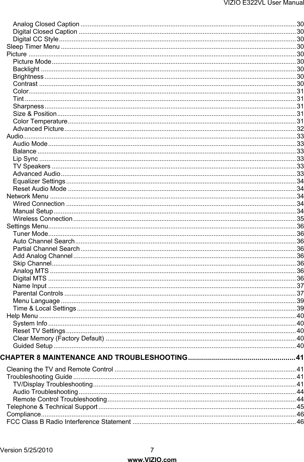 VIZIO E322VL User Manual Version 5/25/2010  7 www.VIZIO.com Analog Closed Caption ........................................................................................................................ 30 Digital Closed Caption ......................................................................................................................... 30 Digital CC Style.................................................................................................................................... 30 Sleep Timer Menu ................................................................................................................................... 30 Picture ..................................................................................................................................................... 30 Picture Mode........................................................................................................................................ 30 Backlight .............................................................................................................................................. 30 Brightness ............................................................................................................................................ 30 Contrast ............................................................................................................................................... 30 Color..................................................................................................................................................... 31 Tint ....................................................................................................................................................... 31 Sharpness............................................................................................................................................ 31 Size &amp; Position..................................................................................................................................... 31 Color Temperature............................................................................................................................... 31 Advanced Picture................................................................................................................................. 32 Audio........................................................................................................................................................ 33 Audio Mode.......................................................................................................................................... 33 Balance ................................................................................................................................................ 33 Lip Sync ............................................................................................................................................... 33 TV Speakers ........................................................................................................................................ 33 Advanced Audio................................................................................................................................... 33 Equalizer Settings ................................................................................................................................ 34 Reset Audio Mode ............................................................................................................................... 34 Network Menu ......................................................................................................................................... 34 Wired Connection ................................................................................................................................ 34 Manual Setup....................................................................................................................................... 34 Wireless Connection ............................................................................................................................ 35 Settings Menu.......................................................................................................................................... 36 Tuner Mode.......................................................................................................................................... 36 Auto Channel Search........................................................................................................................... 36 Partial Channel Search........................................................................................................................ 36 Add Analog Channel............................................................................................................................ 36 Skip Channel........................................................................................................................................ 36 Analog MTS ......................................................................................................................................... 36 Digital MTS .......................................................................................................................................... 36 Name Input .......................................................................................................................................... 37 Parental Controls ................................................................................................................................. 37 Menu Language ................................................................................................................................... 39 Time &amp; Local Settings .......................................................................................................................... 39 Help Menu ............................................................................................................................................... 40 System Info .......................................................................................................................................... 40 Reset TV Settings ................................................................................................................................ 40 Clear Memory (Factory Default) .......................................................................................................... 40 Guided Setup ....................................................................................................................................... 40 CHAPTER 8 MAINTENANCE AND TROUBLESHOOTING......................................................41 Cleaning the TV and Remote Control ..................................................................................................... 41 Troubleshooting Guide ............................................................................................................................ 41 TV/Display Troubleshooting................................................................................................................. 41 Audio Troubleshooting......................................................................................................................... 44 Remote Control Troubleshooting......................................................................................................... 44 Telephone &amp; Technical Support .............................................................................................................. 45 Compliance.............................................................................................................................................. 46 FCC Class B Radio Interference Statement ........................................................................................... 46 