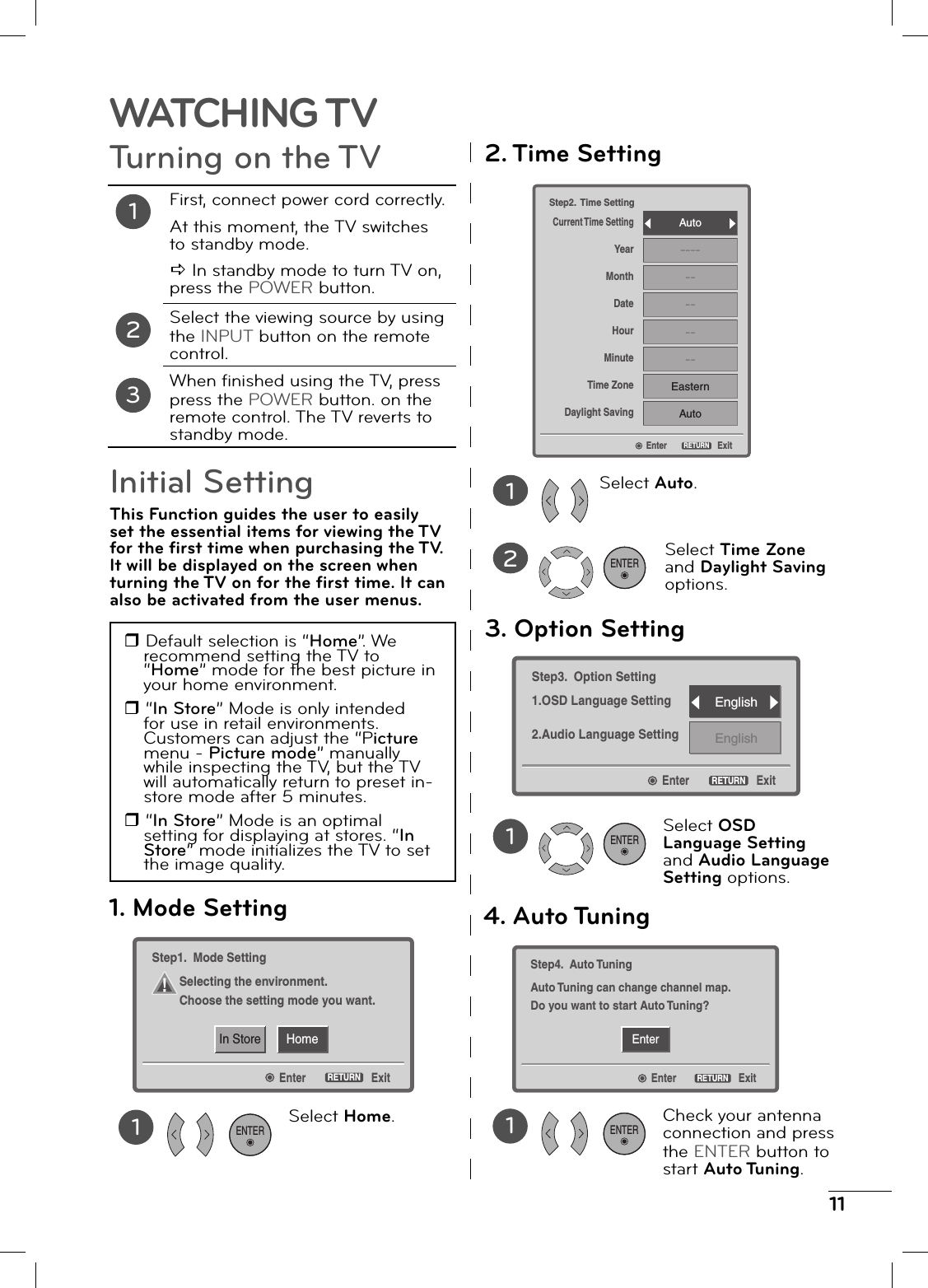 11WATCHING TVTurning on the TV12First, connect power cord correctly.At this moment, the TV switches to standby mode.D In standby mode to turn TV on, press the POWER button.Select the viewing source by using the INPUT button on the remote control.When fi nished using the TV, press press the POWER button. on the remote control. The TV reverts to standby mode.3Initial SettingThis Function guides the user to easily set the essential items for viewing the TV for the fi rst time when purchasing the TV. It will be displayed on the screen when turning the TV on for the fi rst time. It can also be activated from the user menus. Default selection is “Home”. W e recommend setting the TV to “Home” mode for the best picture in your home environment. “In Store” Mode is only intended for use in retail environments. Customers can adjust the “Picture menu - Picture mode” manually while inspecting the TV, but the TV will automatically return to preset in-store mode after 5 minutes. “In Store” Mode is an optimal setting for displaying at stores. “In Store” mode initializes the TV to set the image quality.HomeIn StoreEnterStep1. Mode SettingSelecting the environment.Choose the setting mode you want.ExitRETURN1. Mode Setting1Select Home.ENTEREnterStep2. Time SettingCurrent Time SettingYearMonthDateHourMinuteTime ZoneDaylight SavingExitRETURNAuto------------EasternAuto2. Time Setting12Select Auto.Select Time Zone and Daylight Saving options.EnterStep3. Option Setting1.OSD Language Setting2.Audio Language SettingExitRETURNEnglishEnglish3. Option Setting1Select OSD Language Setting and Audio Language Setting options.ENTEREnterEnterStep4. Auto TuningAuto Tuning can change channel map.Do you want to start Auto Tuning?ExitRETURN4. Auto Tuning1Check your antenna connection and press the ENTER button to start Auto Tuning.ENTERENTER