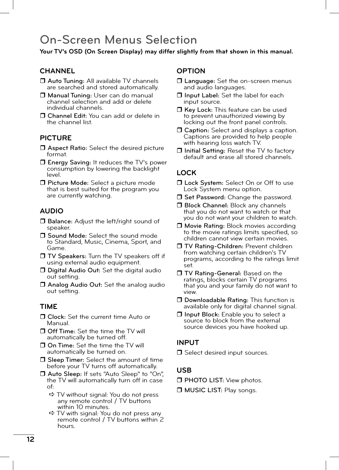 12On-Screen Menus SelectionYour TV’s OSD (On Screen Display) may differ slightly from that shown in this manual.CHANNEL Auto Tuning: All available TV channels are searched and stored automatically. Manual Tuning: User can do manual channel selection and add or delete individual channels. Channel Edit: You can add or delete in the channel list.PICTURE Aspect Ratio: Select the desired picture format. Energy Saving: It reduces the TV’s power consumption by lowering the backlight level. Picture Mode: Select a picture mode that is best suited for the program you are currently watching. AUDIO Balance: Adjust the left/right sound of speaker. Sound Mode: Select the sound mode to Standard, Music, Cinema, Sport, and Game. TV Speakers: Turn the TV speakers off if using external audio equipment. Digital Audio Out: Set the digital audio out setting. Analog Audio Out: Set the analog audio out setting.TIME Clock: Set the current time Auto or Manual. Off Time: Set the time the TV will automatically be turned off. On Time: Set the time the TV will automatically be turned on. Sleep Timer: Select the amount of time before your TV turns off automatically. Auto Sleep: If sets “Auto Sleep” to “On”, the TV will automatically turn off in case of:D TV without signal: You do not press any remote control / TV buttons within 10 minutes.D TV with signal: You do not press any remote control / TV buttons within 2 hours.OPTION Language: Set the on-screen menus and audio languages. Input Label: Set the label for each input source. Key Lock: This feature can be used to prevent unauthorized viewing by locking out the front panel controls. Caption: Select and displays a caption. Captions are provided to help people with hearing loss watch TV. Initial Setting: Reset the TV to factory default and erase all stored channels.LOCK Lock System: Select On or Off to use Lock System menu option. Set Password: Change the password. Block Channel: Block any channels that you do not want to watch or that you do not want your children to watch. Movie Rating: Block movies according to the movie ratings limits specifi ed, so children cannot view certain movies. TV Rating-Children: Prevent children from watching certain children’s TV programs, according to the ratings limit set. TV Rating-General: Based on the ratings, blocks certain TV programs that you and your family do not want to view. Downloadable Rating: This function is available only for digital channel signal. Input Block: Enable you to select a source to block from the external source devices you have hooked up.INPUT Select desired input sources.USB PHOTO LIST: View photos. MUSIC LIST: Play songs.