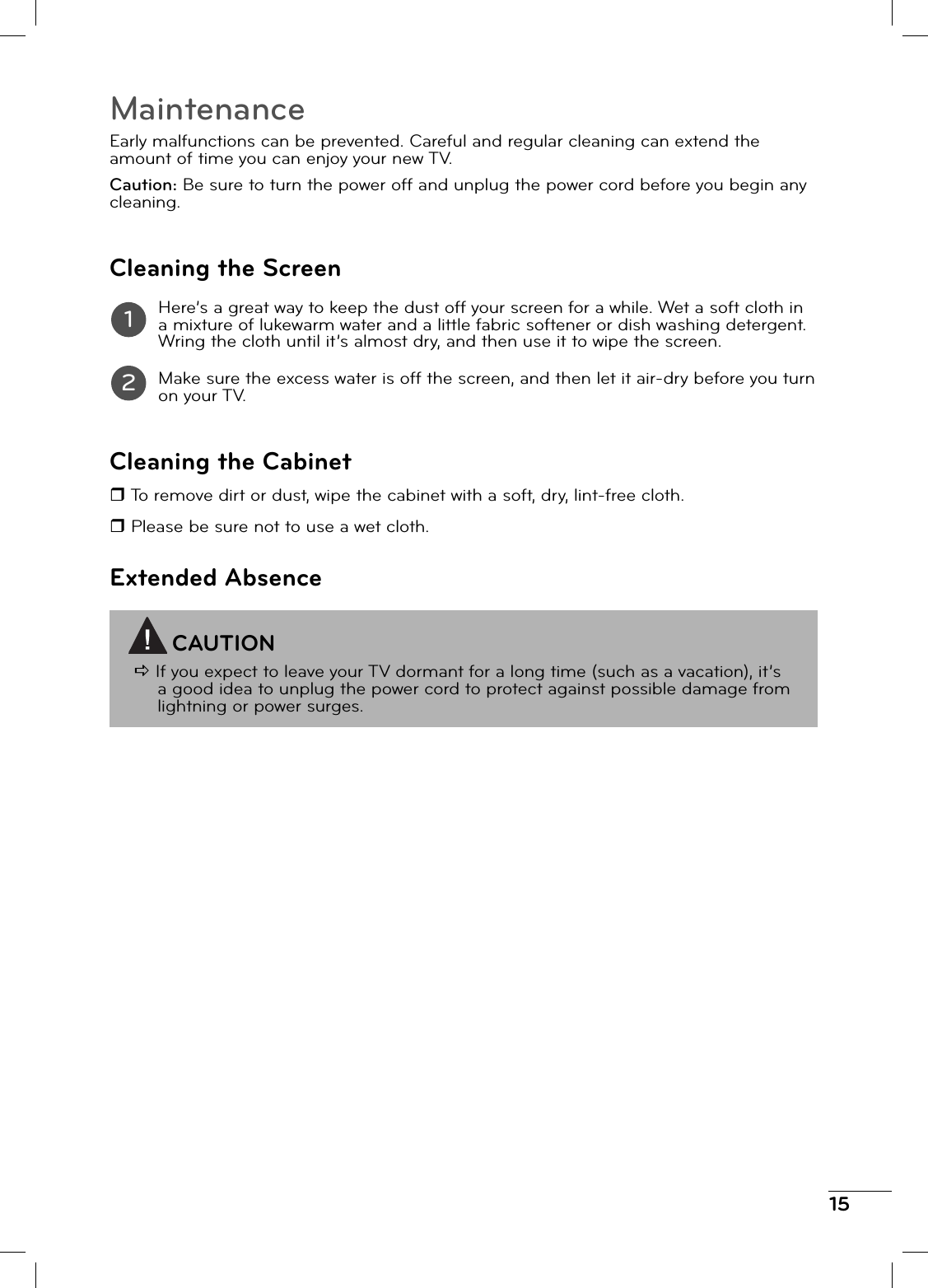15MaintenanceEarly malfunctions can be prevented. Careful and regular cleaning can extend the amount of time you can enjoy your new TV.Caution: Be sure to turn the power off and unplug the power cord before you begin any cleaning.Cleaning the ScreenHere’s a great way to keep the dust off your screen for a while. Wet a soft cloth in a mixture of lukewarm water and a little fabric softener or dish washing detergent. Wring the cloth until it’s almost dry, and then use it to wipe the screen.Make sure the excess water is off the screen, and then let it air-dry before you turn on your TV.Cleaning the Cabinet To remove dirt or dust, wipe the cabinet with a soft, dry, lint-free cloth. Please be sure not to use a wet cloth.Extended AbsenceCAUTIOND If you expect to leave your TV dormant for a long time (such as a vacation), it’s a good idea to unplug the power cord to protect against possible damage from lightning or power surges.12