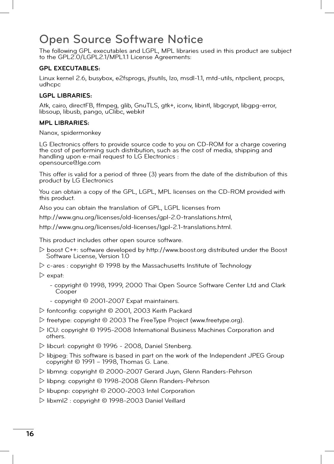 16Open Source Software NoticeThe following GPL executables and LGPL, MPL libraries used in this product are subject to the GPL2.0/LGPL2.1/MPL1.1 License Agreements:GPL EXECUTABLES:Linux kernel 2.6, busybox, e2fsprogs, jfsutils, lzo, msdl-1.1, mtd-utils, ntpclient, procps, udhcpcLGPL LIBRARIES:Atk, cairo, directFB, ffmpeg, glib, GnuTLS, gtk+, iconv, libintl, libgcrypt, libgpg-error, libsoup, libusb, pango, uClibc, webkitMPL LIBRARIES:Nanox, spidermonkeyLG Electronics offers to provide source code to you on CD-ROM for a charge covering the cost of performing such distribution, such as the cost of media, shipping and handling upon e-mail request to LG Electronics :opensource@lge.comThis offer is valid for a period of three (3) years from the date of the distribution of this product by LG ElectronicsYou can obtain a copy of the GPL, LGPL, MPL licenses on the CD-ROM provided with this product.Also you can obtain the translation of GPL, LGPL licenses fromhttp://www.gnu.org/licenses/old-licenses/gpl-2.0-translations.html,http://www.gnu.org/licenses/old-licenses/lgpl-2.1-translations.html.This product includes other open source software.Z boost C++: software developed by http://www.boost.org distributed under the Boost Software License, Version 1.0Z c-ares : copyright © 1998 by the Massachusetts Institute of TechnologyZ expat:- copyright © 1998, 1999, 2000 Thai Open Source Software Center Ltd and Clark Cooper- copyright © 2001-2007 Expat maintainers.Z fontconfi g: copyright © 2001, 2003 Keith PackardZ freetype: copyright © 2003 The FreeType Project (www.freetype.org).Z ICU: copyright © 1995-2008 International Business Machines Corporation and others.Z libcurl: copyright © 1996 - 2008, Daniel Stenberg.Z libjpeg: This software is based in part on the work of the Independent JPEG Group copyright © 1991 – 1998, Thomas G. Lane.Z libmng: copyright © 2000-2007 Gerard Juyn, Glenn Randers-PehrsonZ libpng: copyright © 1998-2008 Glenn Randers-PehrsonZ libupnp: copyright © 2000-2003 Intel CorporationZ libxml2 : copyright © 1998-2003 Daniel Veillard