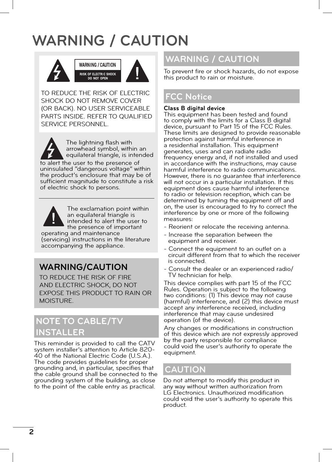 2WARNING / CAUTIONThis reminder is provided to call the CATV system installer’s attention to Article 820-40 of the National Electric Code (U.S.A.). The code provides guidelines for proper grounding and, in particular, specifi es that the cable ground shall be connected to the grounding system of the building, as close to the point of the cable entry as practical.WARNING / CAUTIONClass B digital deviceThis equipment has been tested and found to comply with the limits for a Class B digital device, pursuant to Part 15 of the FCC Rules. These limits are designed to provide reasonable protection against harmful interference in a residential installation. This equipment generates, uses and can radiate radio frequency energy and, if not installed and used in accordance with the instructions, may cause harmful interference to radio communications. However, there is no guarantee that interference will not occur in a particular installation. If this equipment does cause harmful interference to radio or television reception, which can be determined by turning the equipment off and on, the user is encouraged to try to correct the interference by one or more of the following measures:- Reorient or relocate the receiving antenna.- Increase the separation between the equipment and receiver.- Connect the equipment to an outlet on a circuit different from that to which the receiver is connected.- Consult the dealer or an experienced radio/TV technician for help.This device complies with part 15 of the FCC Rules. Operation is subject to the following two conditions: (1) This device may not cause (harmful) interference, and (2) this device must accept any interference received, including interference that may cause undesired operation (of the device).Any changes or modifi cations in construction of this device which are not expressly approved by the party responsible for compliance could void the user’s authority to operate the equipment.FCC NoticeTo prevent fi re or shock hazards, do not expose this product to rain or moisture.CAUTIONDo not attempt to modify this product in any way without written authorization from LG Electronics. Unauthorized modifi cation could void the user’s authority to operate this product.TO REDUCE THE RISK OF ELECTRIC SHOCK DO NOT REMOVE COVER (OR BACK). NO USER SERVICEABLE PARTS INSIDE. REFER TO QUALIFIED SERVICE PERSONNEL.The lightning fl ash with arrowhead symbol, within an equilateral triangle, is intended to alert the user to the presence of uninsulated “dangerous voltage” within the product’s enclosure that may be of suffi cient magnitude to constitute a risk of electric shock to persons.The exclamation point within an equilateral triangle is intended to alert the user to the presence of important operating and maintenance (servicing) instructions in the literature accompanying the appliance.WARNING/CAUTIONTO REDUCE THE RISK OF FIRE AND ELECTRIC SHOCK, DO NOT EXPOSE THIS PRODUCT TO RAIN OR MOISTURE.NOTE TO CABLE/TV INSTALLER