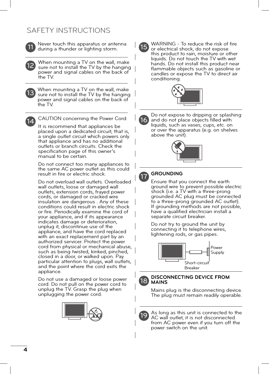 4Never touch this apparatus or antenna during a thunder or lighting storm.When mounting a TV on the wall, make sure not to install the TV by the hanging power and signal cables on the back of the TV.When mounting a TV on the wall, make sure not to install the TV by the hanging power and signal cables on the back of the TV.CAUTION concerning the Power Cord:It is recommend that appliances be placed upon a dedicated circuit; that is, a single outlet circuit which powers only that appliance and has no additional outlets or branch circuits. Check the specifi cation page of this owner’s manual to be certain.Do not connect too many appliances to the same AC power outlet as this could result in fi re or electric shock.Do not overload wall outlets. Overloaded wall outlets, loose or damaged wall outlets, extension cords, frayed power cords, or damaged or cracked wire insulation are dangerous . Any of these conditions could result in electric shock or fi re. Periodically examine the cord of your appliance, and if its appearance indicates damage or deterioration, unplug it, discontinue use of the appliance, and have the cord replaced with an exact replacement part by an authorized servicer. Protect the power cord from physical or mechanical abuse, such as being twisted, kinked, pinched, closed in a door, or walked upon. Pay particular attention to plugs, wall outlets, and the point where the cord exits the appliance.Do not use a damaged or loose power cord. Do not pull on the power cord to unplug the TV. Grasp the plug when unplugging the power cord.WARNING - To reduce the risk of fi re or electrical shock, do not expose this product to rain, moisture or other liquids. Do not touch the TV with wet hands. Do not install this product near fl ammable objects such as gasoline or candles or expose the TV to direct air conditioning.Do not expose to dripping or splashing and do not place objects fi lled with liquids, such as vases, cups, etc. on or over the apparatus (e.g. on shelves above the unit).GROUNDINGEnsure that you connect the earth ground wire to prevent possible electric shock (i.e. a TV with a three-prong grounded AC plug must be connected to a three-prong grounded AC outlet). If grounding methods are not possible, have a qualifi ed electrician install a separate circuit breaker. Do not try to ground the unit by connecting it to telephone wires, lightening rods, or gas pipes.DISCONNECTING DEVICE FROM MAINSMains plug is the disconnecting device. The plug must remain readily operable.As long as this unit is connected to the AC wall outlet, it is not disconnected from AC power even if you turn off the power switch on the unit.11 1516121314171819SAFETY INSTRUCTIONSPower SupplyShort-circuit Breaker