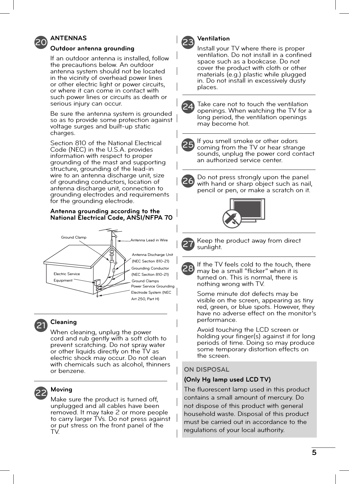 5ANTENNASOutdoor antenna groundingIf an outdoor antenna is installed, follow the precautions below. An outdoor antenna system should not be located in the vicinity of overhead power lines or other electric light or power circuits, or where it can come in contact with such power lines or circuits as death or serious injury can occur.Be sure the antenna system is grounded so as to provide some protection against voltage surges and built-up static charges.Section 810 of the National Electrical Code (NEC) in the U.S.A. provides information with respect to proper grounding of the mast and supporting structure, grounding of the lead-in wire to an antenna discharge unit, size of grounding conductors, location of antenna discharge unit, connection to grounding electrodes and requirements for the grounding electrode.Antenna grounding according to the National Electrical Code, ANSI/NFPA 70CleaningWhen cleaning, unplug the power cord and rub gently with a soft cloth to prevent scratching. Do not spray water or other liquids directly on the TV as electric shock may occur. Do not clean with chemicals such as alcohol, thinners or benzene.MovingMake sure the product is turned off, unplugged and all cables have been removed. It may take 2 or more people to carry larger TVs. Do not press against or put stress on the front panel of the TV.VentilationInstall your TV where there is proper ventilation. Do not install in a confi ned space such as a bookcase. Do not cover the product with cloth or other materials (e.g.) plastic while plugged in. Do not install in excessively dusty places.Take care not to touch the ventilation openings. When watching the TV for a long period, the ventilation openings may become hot.If you smell smoke or other odors coming from the TV or hear strange sounds, unplug the power cord contact an authorized service center.Do not press strongly upon the panel with hand or sharp object such as nail, pencil or pen, or make a scratch on it.Keep the product away from direct sunlight.If the TV feels cold to the touch, there may be a small “fl icker” when it is turned on. This is normal, there is nothing wrong with TV.Some minute dot defects may be visible on the screen, appearing as tiny red, green, or blue spots. However, they have no adverse effect on the monitor’s performance.Avoid touching the LCD screen or holding your fi nger(s) against it for long periods of time. Doing so may produce some temporary distortion effects on the screen.ON DISPOSAL(Only Hg lamp used LCD TV)The fl uorescent lamp used in this product contains a small amount of mercury. Do not dispose of this product with general household waste. Disposal of this product must be carried out in accordance to the regulations of your local authority.202123242622252728Ground ClampElectric Service EquipmentAntenna Lead in WireAntenna Discharge Unit (NEC Section 810-21)Grounding Conductor (NEC Section 810-21)Ground ClampsPower Service Grounding Electrode System (NEC Art 250, Part H)