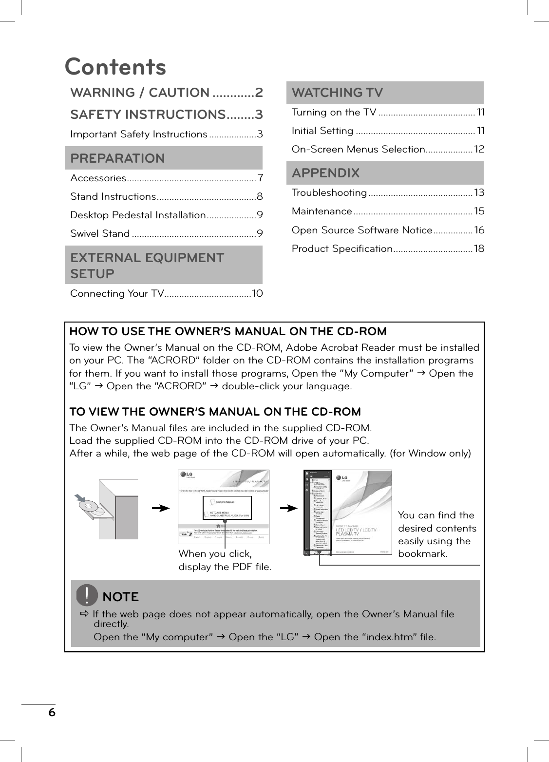 6HOW TO USE THE OWNER’S MANUAL ON THE CD-ROMTo view the Owner’s Manual on the CD-ROM, Adobe Acrobat Reader must be installed on your PC. The “ACRORD” folder on the CD-ROM contains the installation programs for them. If you want to install those programs, Open the “My Computer” J Open the “LG” J Open the “ACRORD” J double-click your language.TO VIEW THE OWNER’S MANUAL ON THE CD-ROMThe Owner’s Manual fi les are included in the supplied CD-ROM.Load the supplied CD-ROM into the CD-ROM drive of your PC.After a while, the web page of the CD-ROM will open automatically. (for Window only)When you click, display the PDF fi le.You can fi nd the desired contents easily using the bookmark.NOTED If the web page does not appear automatically, open the Owner’s Manual fi le directly. Open the “My computer” J Open the “LG” J Open the “index.htm” fi le.ContentsWARNING / CAUTION ............2SAFETY INSTRUCTIONS ........3Important Safety Instructions ...................3PREPARATIONAccessories ....................................................7Stand Instructions ........................................8Desktop Pedestal Installation ....................9Swivel Stand ..................................................9EXTERNAL EQUIPMENT SETUPConnecting Your TV ...................................10WATCHING TVTurning on the TV ....................................... 11Initial Setting ................................................ 11On-Screen Menus Selection ................... 12APPENDIXTroubleshooting .......................................... 13Maintenance ................................................ 15Open Source Software Notice ................ 16Product Specifi cation ................................18