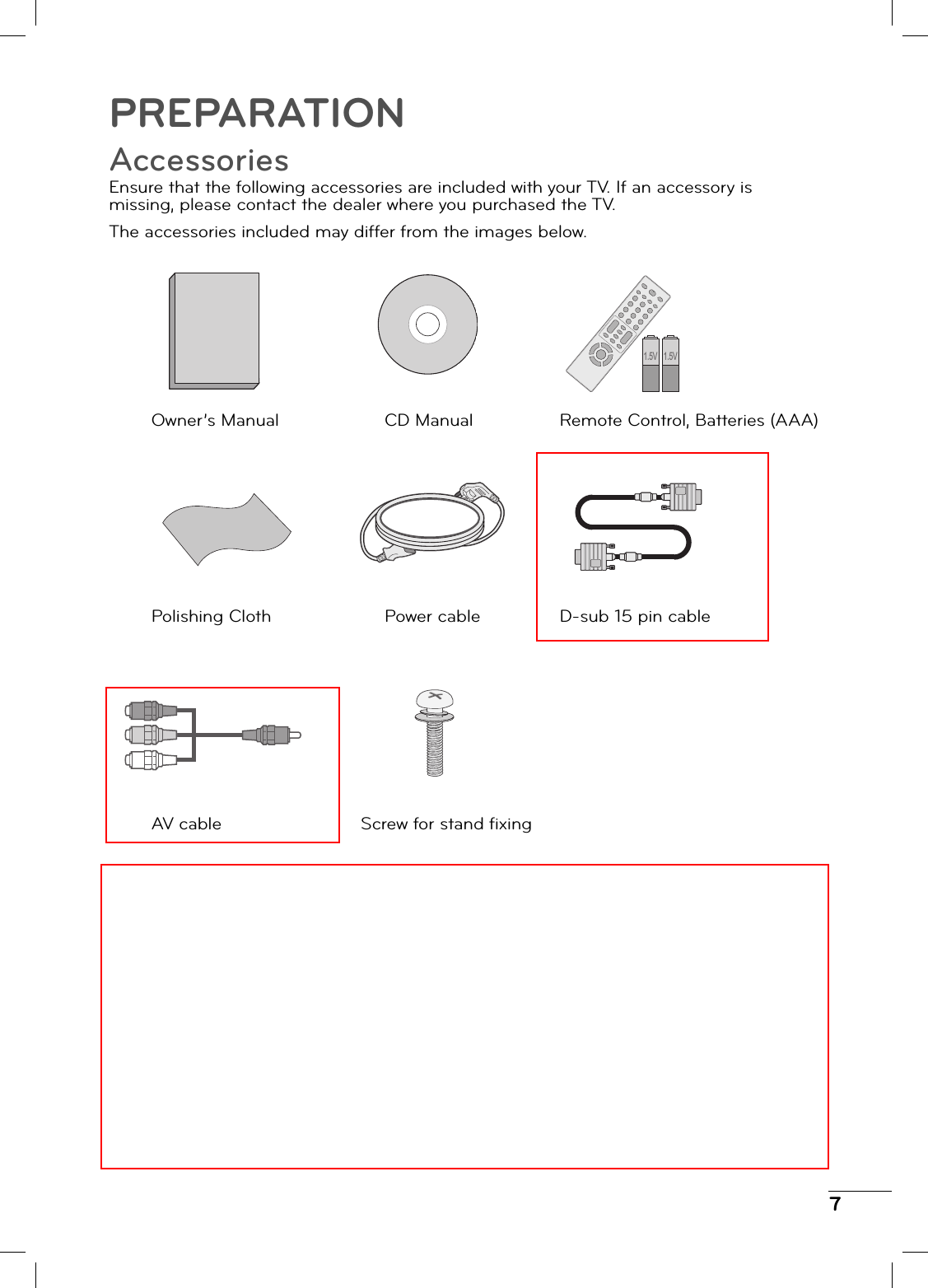 7PREPARATIONAccessoriesEnsure that the following accessories are included with your TV. If an accessory is missing, please contact the dealer where you purchased the TV.The accessories included may differ from the images below.Remote Control, Batteries (AAA)1.5V 1.5VCD ManualOwner’s ManualD-sub 15 pin cablePower cablePolishing ClothScrew for stand fi xingAV cable