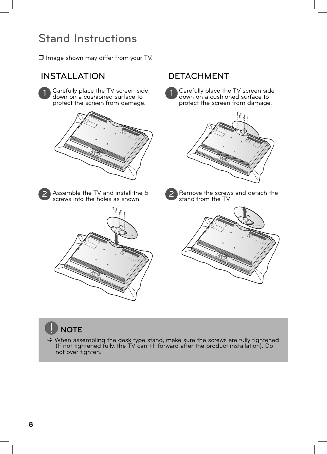 8Stand Instructions Image shown may differ from your TV.INSTALLATION DETACHMENTCarefully place the TV screen side down on a cushioned surface to protect the screen from damage. Carefully place the TV screen side down on a cushioned surface to protect the screen from damage.Assemble the TV and install the 6 screws into the holes as shown.Remove the screws and detach the stand from the TV.1 12 2NOTED When assembling the desk type stand, make sure the screws are fully tightened (If not tightened fully, the TV can tilt forward after the product installation). Do not over tighten.