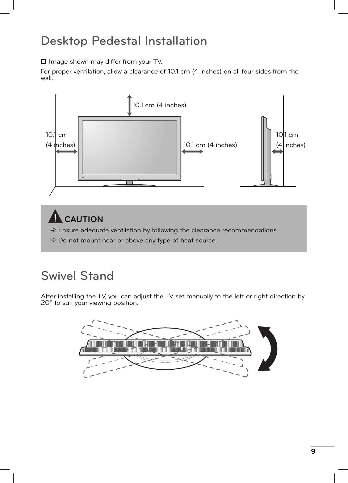 9Desktop Pedestal Installation Image shown may differ from your TV.For proper ventilation, allow a clearance of 10.1 cm (4 inches) on all four sides from the wall.CAUTIOND Ensure adequate ventilation by following the clearance recommendations.D Do not mount near or above any type of heat source.10.1 cm (4 inches)10.1 cm (4 inches)10.1 cm (4 inches)10.1 cm (4 inches)Swivel StandAfter installing the TV, you can adjust the TV set manually to the left or right direction by 20º to suit your viewing position.