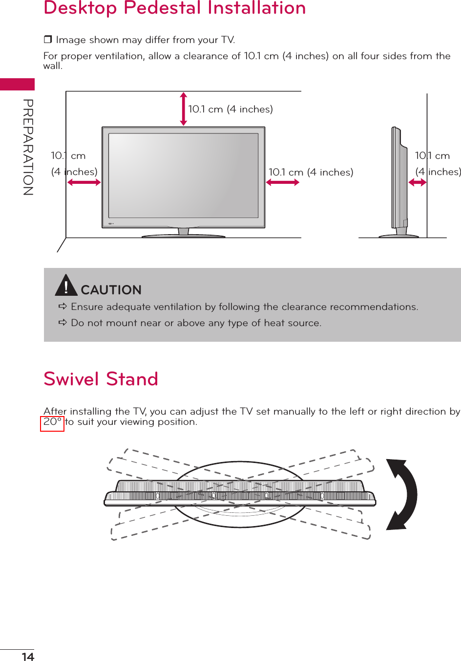 14PREPARATIONDesktop Pedestal Installationr Image shown may differ from your TV.For proper ventilation, allow a clearance of 10.1 cm (4 inches) on all four sides from the wall.CAUTIONa Ensure adequate ventilation by following the clearance recommendations.a Do not mount near or above any type of heat source.10.1 cm (4 inches)10.1 cm (4 inches)10.1 cm (4 inches)10.1 cm (4 inches)Swivel StandAfter installing the TV, you can adjust the TV set manually to the left or right direction by 20º to suit your viewing position.