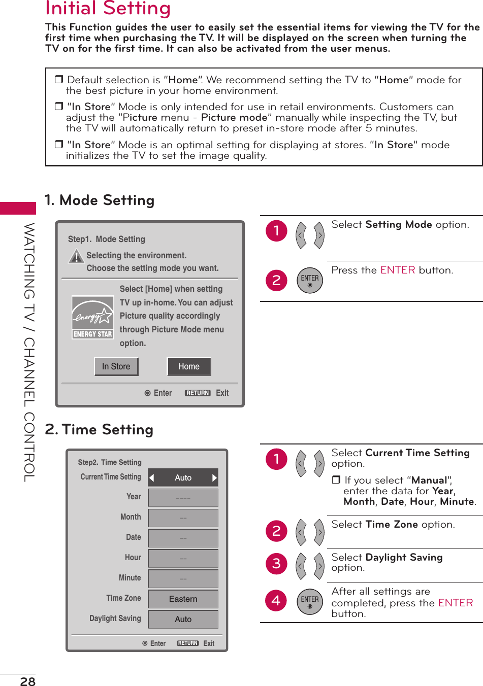 28WATCHING TV / CHANNEL CONTROLInitial SettingThis Function guides the user to easily set the essential items for viewing the TV for the ﬁrst time when purchasing the TV. It will be displayed on the screen when turning the TV on for the ﬁrst time. It can also be activated from the user menus.r Default selection is “Home”. We recommend setting the TV to “Home” mode for the best picture in your home environment.r “In Store” Mode is only intended for use in retail environments. Customers can adjust the “Picture menu - Picture mode” manually while inspecting the TV, but the TV will automatically return to preset in-store mode after 5 minutes.r “In Store” Mode is an optimal setting for displaying at stores. “In Store” mode initializes the TV to set the image quality.EnterStep2.  Time SettingCurrent Time SettingYearMonthDateHourMinuteTime ZoneDaylight SavingExitRETURNAuto------------EasternAuto2. Time Setting12Select Current Time Setting option.r If you select “Manual”, enter the data for Yea r , Month, Date, Hour, Minute.Select Time Zone option.Select Daylight Saving option.After all settings are completed, press the ENTER  button.34ENTERHomeIn StoreEnterStep1.  Mode SettingSelecting the environment.Choose the setting mode you want.Select [Home] when settingTV up in-home. You can adjustPicture quality accordinglythrough Picture Mode menuoption.ExitRETURN1. Mode Setting12Select Setting Mode option.Press the ENTER button.ENTER