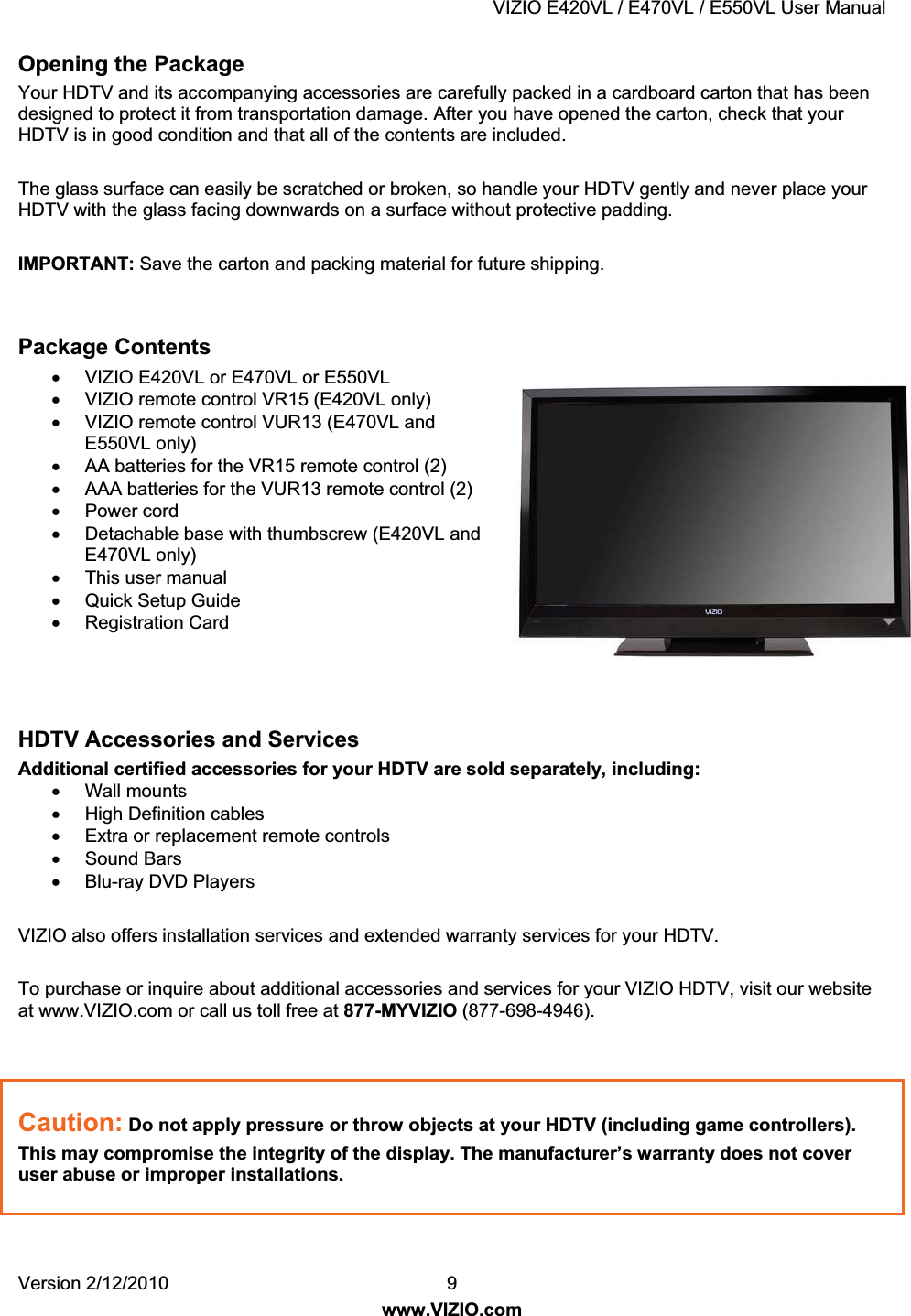 VIZIO E420VL / E470VL / E550VL User Manual Version 2/12/2010 9 www.VIZIO.com Opening the Package Your HDTV and its accompanying accessories are carefully packed in a cardboard carton that has been designed to protect it from transportation damage. After you have opened the carton, check that your HDTV is in good condition and that all of the contents are included. The glass surface can easily be scratched or broken, so handle your HDTV gently and never place your HDTV with the glass facing downwards on a surface without protective padding. IMPORTANT: Save the carton and packing material for future shipping. Package Contents x VIZIO E420VL or E470VL or E550VL x VIZIO remote control VR15 (E420VL only) x VIZIO remote control VUR13 (E470VL and E550VL only) x AA batteries for the VR15 remote control (2) x AAA batteries for the VUR13 remote control (2) x Power cord x Detachable base with thumbscrew (E420VL and E470VL only) x This user manual x Quick Setup Guide x Registration Card HDTV Accessories and Services Additional certified accessories for your HDTV are sold separately, including: x Wall mounts x High Definition cables x Extra or replacement remote controls x Sound Bars x Blu-ray DVD Players VIZIO also offers installation services and extended warranty services for your HDTV. To purchase or inquire about additional accessories and services for your VIZIO HDTV, visit our website at www.VIZIO.com or call us toll free at 877-MYVIZIO (877-698-4946). Caution: Do not apply pressure or throw objects at your HDTV (including game controllers). This may compromise the integrity of the display. The manufacturer’s warranty does not cover user abuse or improper installations.
