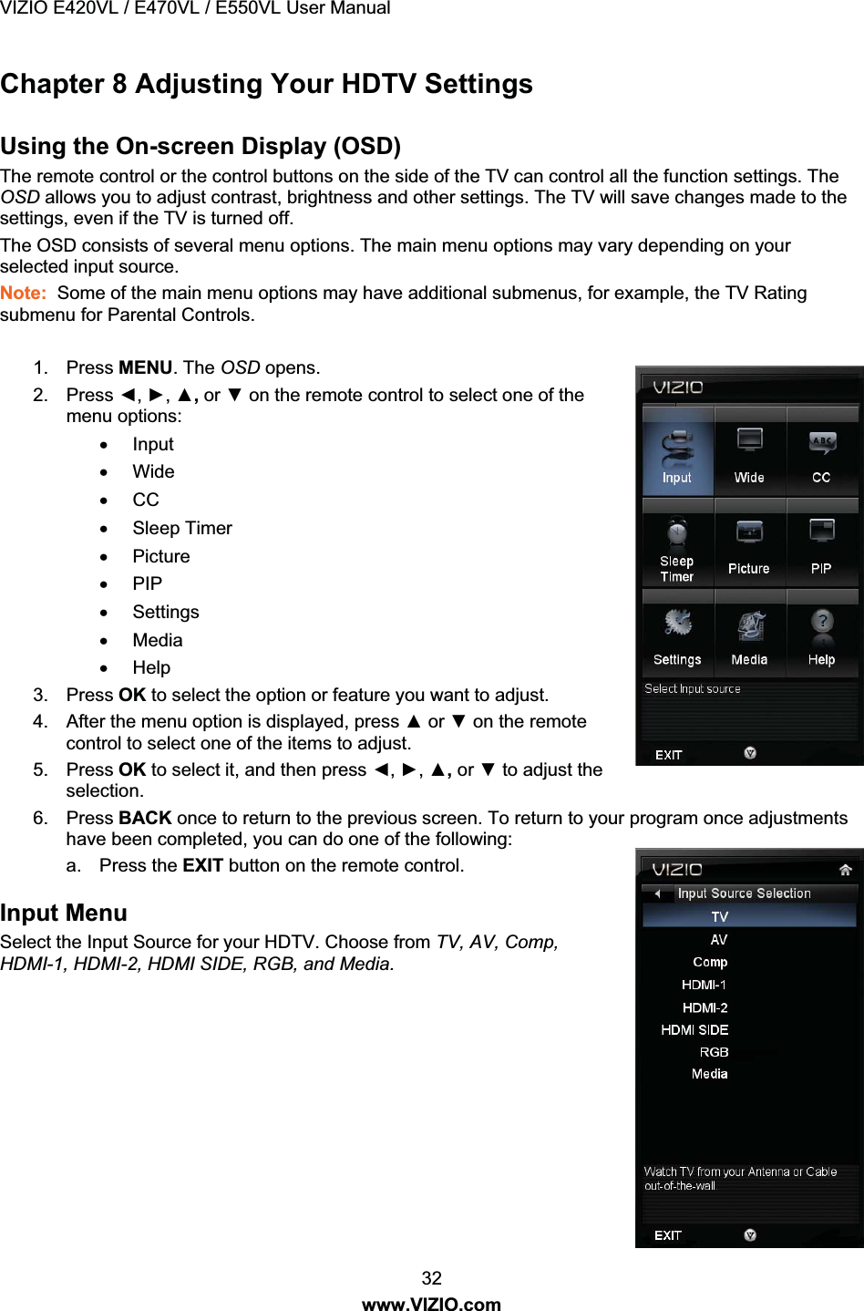 VIZIO E420VL / E470VL / E550VL User Manual 32 www.VIZIO.com Chapter 8 Adjusting Your HDTV Settings Using the On-screen Display (OSD) The remote control or the control buttons on the side of the TV can control all the function settings. The OSD allows you to adjust contrast, brightness and other settings. The TV will save changes made to the settings, even if the TV is turned off. The OSD consists of several menu options. The main menu options may vary depending on your selected input source. Note: Some of the main menu options may have additional submenus, for example, the TV Rating submenu for Parental Controls. 1. Press MENU. The OSD opens. 2. Press Ż, Ź, Ÿ, or ź on the remote control to select one of the menu options: x Input x Wide x CC x Sleep Timer x Picture x PIP x Settings x Media x Help 3. Press OK to select the option or feature you want to adjust. 4. After the menu option is displayed, press Ÿ or ź on the remote control to select one of the items to adjust. 5. Press OK to select it, and then press Ż, Ź, Ÿ, or ź to adjust the selection. 6. Press BACK once to return to the previous screen. To return to your program once adjustments have been completed, you can do one of the following: a. Press the EXIT button on the remote control. Input Menu Select the Input Source for your HDTV. Choose from TV, AV, Comp, HDMI-1, HDMI-2, HDMI SIDE, RGB, and Media.