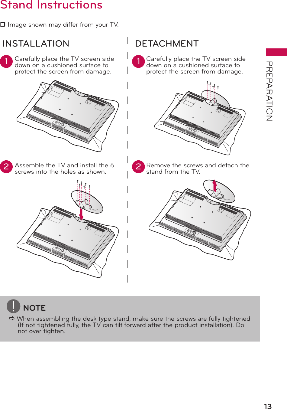 13PREPARATIONStand Instructionsr Image shown may differ from your TV.INSTALLATION DETACHMENTCarefully place the TV screen side down on a cushioned surface to protect the screen from damage. Carefully place the TV screen side down on a cushioned surface to protect the screen from damage.Assemble the TV and install the 6 screws into the holes as shown.Remove the screws and detach the stand from the TV.1 12 2NOTEa When assembling the desk type stand, make sure the screws are fully tightened (If not tightened fully, the TV can tilt forward after the product installation). Do not over tighten.