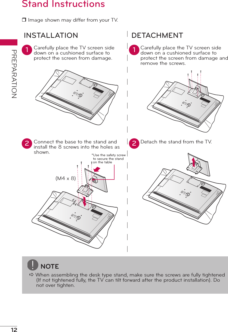 12PREPARATIONStand Instructionsr Image shown may differ from your TV.INSTALLATION DETACHMENTCarefully place the TV screen side down on a cushioned surface to protect the screen from damage. Carefully place the TV screen side down on a cushioned surface to protect the screen from damage and remove the screws.Connect the base to the stand and install the 8 screws into the holes as shown.Detach the stand from the TV.1 12 2AC INAC INAC INNOTEa When assembling the desk type stand, make sure the screws are fully tightened (If not tightened fully, the TV can tilt forward after the product installation). Do not over tighten.AC IN(M4 x 8)*Use the safety screw to secure the stand on the table