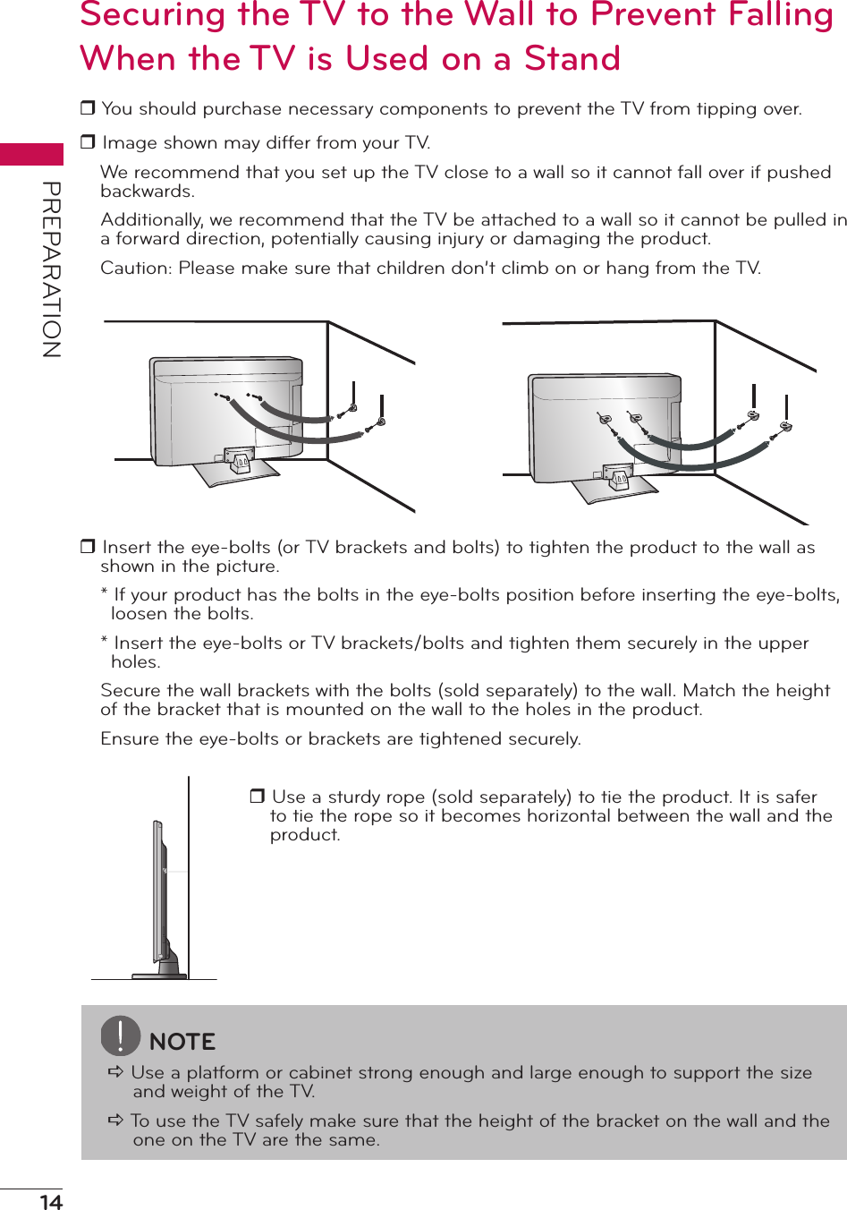 14PREPARATIONSecuring the TV to the Wall to Prevent Falling When the TV is Used on a Standr You should purchase necessary components to prevent the TV from tipping over.r Image shown may differ from your TV.We recommend that you set up the TV close to a wall so it cannot fall over if pushed backwards.Additionally, we recommend that the TV be attached to a wall so it cannot be pulled in a forward direction, potentially causing injury or damaging the product.Caution: Please make sure that children don’t climb on or hang from the TV.r Insert the eye-bolts (or TV brackets and bolts) to tighten the product to the wall as shown in the picture.* If your product has the bolts in the eye-bolts position before inserting the eye-bolts, loosen the bolts.* Insert the eye-bolts or TV brackets/bolts and tighten them securely in the upper holes.Secure the wall brackets with the bolts (sold separately) to the wall. Match the height of the bracket that is mounted on the wall to the holes in the product.Ensure the eye-bolts or brackets are tightened securely.r Use a sturdy rope (sold separately) to tie the product. It is safer to tie the rope so it becomes horizontal between the wall and the product.NOTEa Use a platform or cabinet strong enough and large enough to support the size and weight of the TV.a To use the TV safely make sure that the height of the bracket on the wall and the one on the TV are the same.