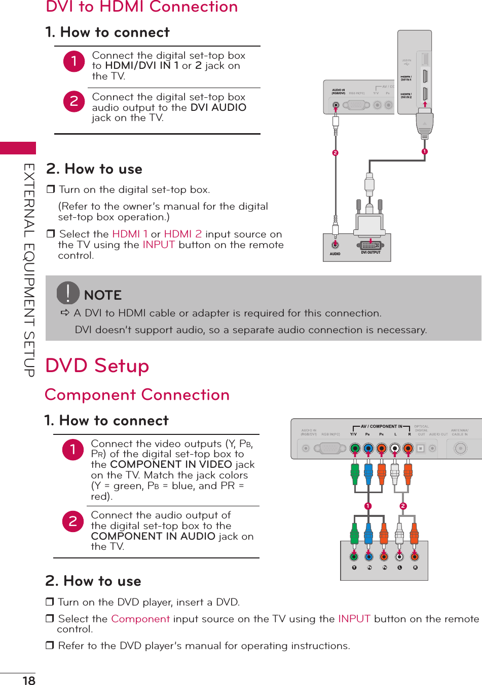 18EXTERNAL EQUIPMENT SETUP1DVI OUTPUTAUDIO2DVI to HDMI Connection1. How to connect12Connect the digital set-top box to HDMI/DVI IN 1 or 2 jack on the TV.Connect the digital set-top box audio output to the DVI AUDIO jack on the TV.2. How to user Turn on the digital set-top box.(Refer to the owner’s manual for the digital set-top box operation.)r Select the HDMI 1 or HDMI 2 input source on the TV using the INPUT button on the remote control.NOTEa A DVI to HDMI cable or adapter is required for this connection.DVI doesn’t support audio, so a separate audio connection is necessary.DVD SetupY L RPBPR1 2Component Connection1. How to connect12Connect the video outputs (Y, PB, PR) of the digital set-top box to the COMPONENT IN VIDEO jack on the TV. Match the jack colors (Y = green, PB = blue, and PR = red).Connect the audio output of the digital set-top box to the COMPONENT IN AUDIO jack on the TV.2. How to user Turn on the DVD player, insert a DVD.r Select the Component input source on the TV using the INPUT button on the remote control.r Refer to the DVD player’s manual for operating instructions.