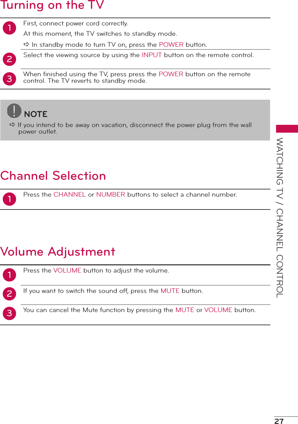 27WATCHING TV / CHANNEL CONTROLTurning on the TV12First, connect power cord correctly.At this moment, the TV switches to standby mode.a In standby mode to turn TV on, press the POWER button.Select the viewing source by using the INPUT button on the remote control.When ﬁnished using the TV, press press the POWER button on the remote control. The TV reverts to standby mode.3Channel Selection1Press the CHANNEL or NUMBER buttons to select a channel number.Volume Adjustment12Press the VOLUME button to adjust the volume.If you want to switch the sound off, press the MUTE button.You can cancel the Mute function by pressing the MUTE or VOLUME button.3NOTEa If you intend to be away on vacation, disconnect the power plug from the wall power outlet.