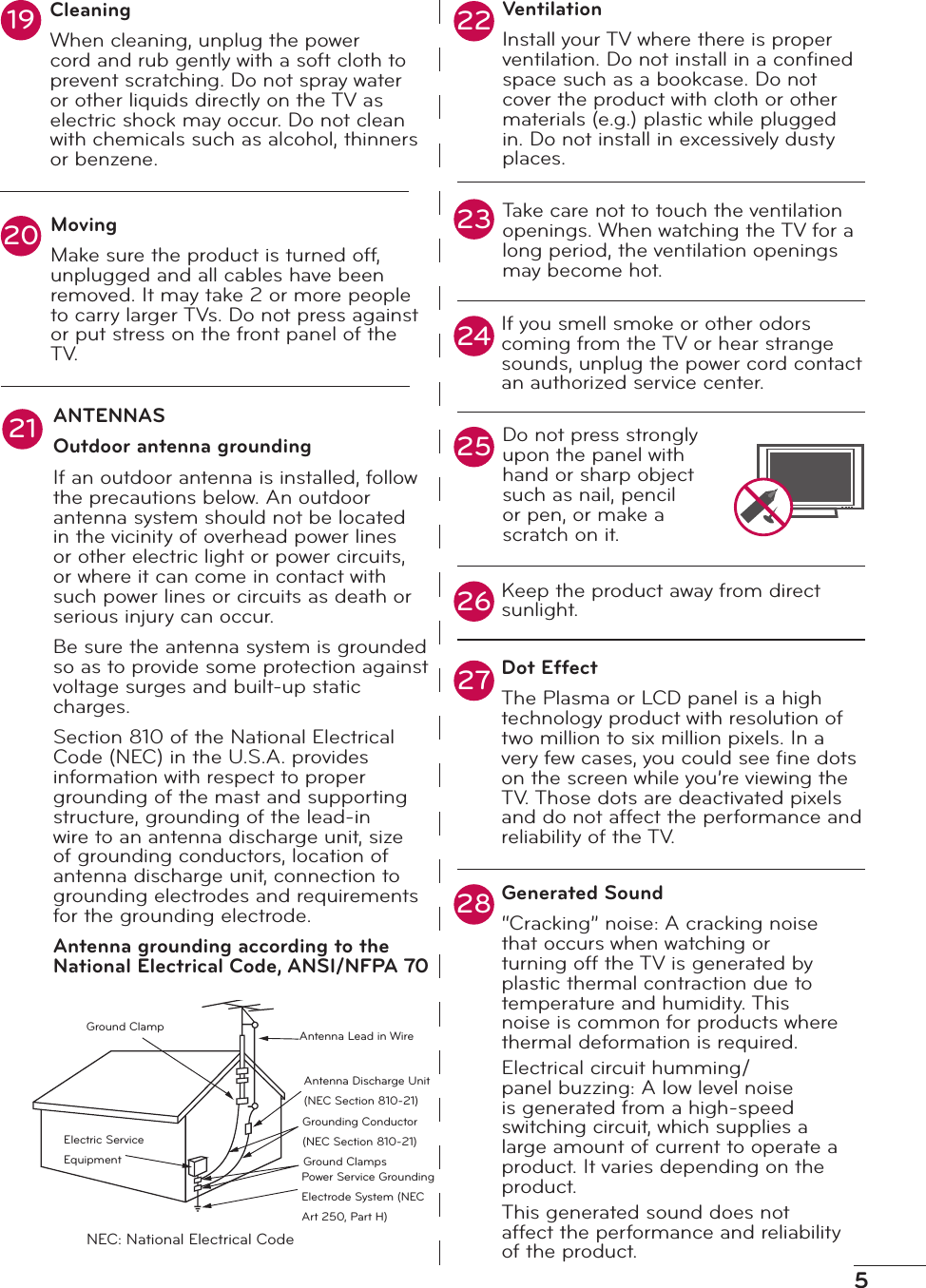 5VentilationInstall your TV where there is proper ventilation. Do not install in a conﬁned space such as a bookcase. Do not cover the product with cloth or other materials (e.g.) plastic while plugged in. Do not install in excessively dusty places.Take care not to touch the ventilation openings. When watching the TV for a long period, the ventilation openings may become hot.If you smell smoke or other odors coming from the TV or hear strange sounds, unplug the power cord contact an authorized service center.Do not press strongly upon the panel with hand or sharp object such as nail, pencil or pen, or make a scratch on it.Keep the product away from direct sunlight.Dot EffectThe Plasma or LCD panel is a high technology product with resolution of two million to six million pixels. In a very few cases, you could see ﬁne dots on the screen while you’re viewing the TV. Those dots are deactivated pixels and do not affect the performance and reliability of the TV.22232521242627ANTENNASOutdoor antenna groundingIf an outdoor antenna is installed, follow the precautions below. An outdoor antenna system should not be located in the vicinity of overhead power lines or other electric light or power circuits, or where it can come in contact with such power lines or circuits as death or serious injury can occur.Be sure the antenna system is grounded so as to provide some protection against voltage surges and built-up static charges.Section 810 of the National Electrical Code (NEC) in the U.S.A. provides information with respect to proper grounding of the mast and supporting structure, grounding of the lead-in wire to an antenna discharge unit, size of grounding conductors, location of antenna discharge unit, connection to grounding electrodes and requirements for the grounding electrode.Antenna grounding according to the National Electrical Code, ANSI/NFPA 70Ground ClampElectric Service EquipmentAntenna Lead in WireAntenna Discharge Unit (NEC Section 810-21)Grounding Conductor (NEC Section 810-21)Ground ClampsPower Service Grounding Electrode System (NEC Art 250, Part H)NEC: National Electrical CodeCleaningWhen cleaning, unplug the power cord and rub gently with a soft cloth to prevent scratching. Do not spray water or other liquids directly on the TV as electric shock may occur. Do not clean with chemicals such as alcohol, thinners or benzene.MovingMake sure the product is turned off, unplugged and all cables have been removed. It may take 2 or more people to carry larger TVs. Do not press against or put stress on the front panel of the T V.192028 Generated Sound“Cracking” noise: A cracking noise that occurs when watching or turning off the TV is generated by plastic thermal contraction due to temperature and humidity. This noise is common for products where thermal deformation is required.Electrical circuit humming/panel buzzing: A low level noise is generated from a high-speed switching circuit, which supplies a large amount of current to operate a product. It varies depending on the product.This generated sound does not affect the performance and reliability of the product.