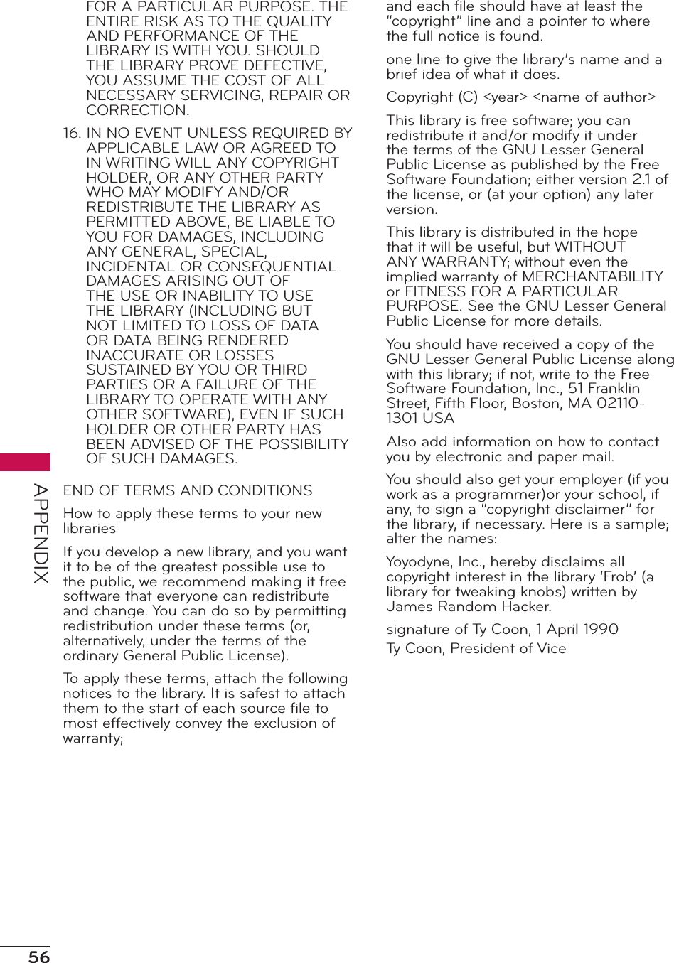 56APPENDIXFOR A PARTICULAR PURPOSE. THE ENTIRE RISK AS TO THE QUALITY AND PERFORMANCE OF THE LIBRARY IS WITH YOU. SHOULD THE LIBRARY PROVE DEFECTIVE, YOU ASSUME THE COST OF ALL NECESSARY SERVICING, REPAIR OR CORRECTION.16. IN NO EVENT UNLESS REQUIRED BY APPLICABLE LAW OR AGREED TO IN WRITING WILL ANY COPYRIGHT HOLDER, OR ANY OTHER PARTY WHO MAY MODIFY AND/OR REDISTRIBUTE THE LIBRARY AS PERMITTED ABOVE, BE LIABLE TO YOU FOR DAMAGES, INCLUDING ANY GENERAL, SPECIAL, INCIDENTAL OR CONSEQUENTIAL DAMAGES ARISING OUT OF THE USE OR INABILITY TO USE THE LIBRARY (INCLUDING BUT NOT LIMITED TO LOSS OF DATA OR DATA BEING RENDERED INACCURATE OR LOSSES SUSTAINED BY YOU OR THIRD PARTIES OR A FAILURE OF THE LIBRARY TO OPERATE WITH ANY OTHER SOFTWARE), EVEN IF SUCH HOLDER OR OTHER PARTY HAS BEEN ADVISED OF THE POSSIBILITY OF SUCH DAMAGES.END OF TERMS AND CONDITIONSHow to apply these terms to your new librariesIf you develop a new library, and you want it to be of the greatest possible use to the public, we recommend making it free software that everyone can redistribute and change. You can do so by permitting redistribution under these terms (or, alternatively, under the terms of the ordinary General Public License).To apply these terms, attach the following notices to the library. It is safest to attach them to the start of each source ﬁle to most effectively convey the exclusion of warranty;and each ﬁle should have at least the “copyright” line and a pointer to where the full notice is found.one line to give the library’s name and a brief idea of what it does.Copyright (C) &lt;year&gt; &lt;name of author&gt;This library is free software; you can redistribute it and/or modify it under the terms of the GNU Lesser General Public License as published by the Free Software Foundation; either version 2.1 of the license, or (at your option) any later version.This library is distributed in the hope that it will be useful, but WITHOUT ANY WARRANTY; without even the implied warranty of MERCHANTABILITY or FITNESS FOR A PARTICULAR PURPOSE. See the GNU Lesser General Public License for more details.You should have received a copy of the GNU Lesser General Public License along with this library; if not, write to the Free Software Foundation, Inc., 51 Franklin Street, Fifth Floor, Boston, MA 02110-1301 USAAlso add information on how to contact you by electronic and paper mail.You should also get your employer (if you work as a programmer)or your school, if any, to sign a “copyright disclaimer” for the library, if necessary. Here is a sample; alter the names:Yoyodyne, Inc., hereby disclaims all copyright interest in the library ‘Frob’ (a library for tweaking knobs) written by James Random Hacker.signature of Ty Coon, 1 April 1990Ty Coon, President of Vice