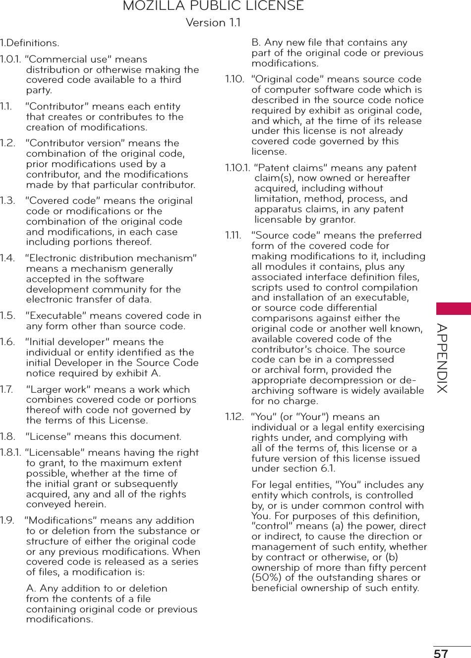 57APPENDIXMOZILLA PUBLIC LICENSEVersion 1.11.Deﬁnitions.1.0.1. “Commercial use” means distribution or otherwise making the covered code available to a third party.1.1.    “Contributor” means each entity that creates or contributes to the creation of modiﬁcations.1.2.   “Contributor version” means the combination of the original code, prior modiﬁcations used by a contributor, and the modiﬁcations made by that particular contributor.1.3.   “Covered code” means the original code or modiﬁcations or the combination of the original code and modiﬁcations, in each case including portions thereof.1.4.   “Electronic distribution mechanism” means a mechanism generally accepted in the software development community for the electronic transfer of data.1.5.   “Executable” means covered code in any form other than source code.1.6.   “Initial developer” means the individual or entity identiﬁed as the initial Developer in the Source Code notice required by exhibit A.1.7.    “Larger work” means a work which combines covered code or portions thereof with code not governed by the terms of this License.1.8.   “License” means this document.1.8.1. “Licensable” means having the right to grant, to the maximum extent possible, whether at the time of the initial grant or subsequently acquired, any and all of the rights conveyed herein.1.9.   “Modiﬁcations” means any addition to or deletion from the substance or structure of either the original code or any previous modiﬁcations. When covered code is released as a series of ﬁles, a modiﬁcation is:A. Any addition to or deletion from the contents of a ﬁle containing original code or previous modiﬁcations.B. Any new ﬁle that contains any part of the original code or previous modiﬁcations.1.10.  “Original code” means source code of computer software code which is described in the source code notice required by exhibit as original code, and which, at the time of its release under this license is not already covered code governed by this license.1.10.1. “Patent claims” means any patent claim(s), now owned or hereafter acquired, including without limitation, method, process, and apparatus claims, in any patent licensable by grantor.1.11.   “Source code” means the preferred form of the covered code for making modiﬁcations to it, including all modules it contains, plus any associated interface deﬁnition ﬁles, scripts used to control compilation and installation of an executable, or source code differential comparisons against either the original code or another well known, available covered code of the contributor’s choice. The source code can be in a compressed or archival form, provided the appropriate decompression or de-archiving software is widely available for no charge.1.12.  “You” (or “Your”) means an individual or a legal entity exercising rights under, and complying with all of the terms of, this license or a future version of this license issued under section 6.1.For legal entities, “You” includes any entity which controls, is controlled by, or is under common control with You. For purposes of this deﬁnition, “control” means (a) the power, direct or indirect, to cause the direction or management of such entity, whether by contract or otherwise, or (b) ownership of more than ﬁfty percent (50%) of the outstanding shares or beneﬁcial ownership of such entity.