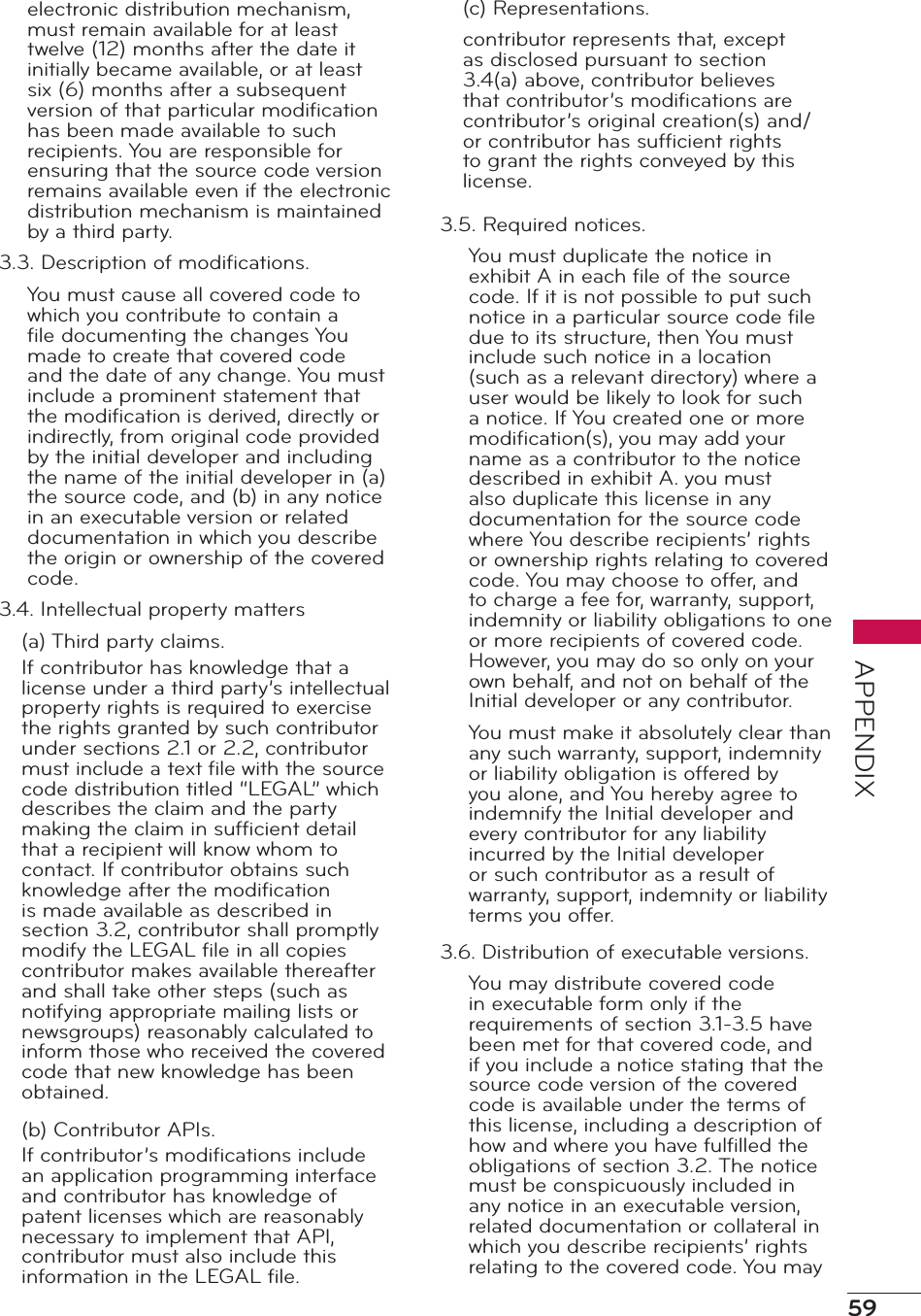 59APPENDIXelectronic distribution mechanism, must remain available for at least twelve (12) months after the date it initially became available, or at least six (6) months after a subsequent version of that particular modiﬁcation has been made available to such recipients. You are responsible for ensuring that the source code version remains available even if the electronic distribution mechanism is maintained by a third party.3.3. Description of modiﬁcations.You must cause all covered code to which you contribute to contain a ﬁle documenting the changes You made to create that covered code and the date of any change. You must include a prominent statement that the modiﬁcation is derived, directly or indirectly, from original code provided by the initial developer and including the name of the initial developer in (a) the source code, and (b) in any notice in an executable version or related documentation in which you describe the origin or ownership of the covered code.3.4. Intellectual property matters(a) Third party claims.If contributor has knowledge that a license under a third party’s intellectual property rights is required to exercise the rights granted by such contributor under sections 2.1 or 2.2, contributor must include a text ﬁle with the source code distribution titled “LEGAL” which describes the claim and the party making the claim in sufﬁcient detail that a recipient will know whom to contact. If contributor obtains such knowledge after the modiﬁcation is made available as described in section 3.2, contributor shall promptly modify the LEGAL ﬁle in all copies contributor makes available thereafter and shall take other steps (such as notifying appropriate mailing lists or newsgroups) reasonably calculated to inform those who received the covered code that new knowledge has been obtained.(b) Contributor APIs.If contributor’s modiﬁcations include an application programming interface and contributor has knowledge of patent licenses which are reasonably necessary to implement that API, contributor must also include this information in the LEGAL ﬁle.(c) Representations.contributor represents that, except as disclosed pursuant to section 3.4(a) above, contributor believes that contributor’s modiﬁcations are contributor’s original creation(s) and/or contributor has sufﬁcient rights to grant the rights conveyed by this license.3.5. Required notices.You must duplicate the notice in exhibit A in each ﬁle of the source code. If it is not possible to put such notice in a particular source code ﬁle due to its structure, then You must include such notice in a location (such as a relevant directory) where a user would be likely to look for such a notice. If You created one or more modiﬁcation(s), you may add your name as a contributor to the notice described in exhibit A. you must also duplicate this license in any documentation for the source code where You describe recipients’ rights or ownership rights relating to covered code. You may choose to offer, and to charge a fee for, warranty, support, indemnity or liability obligations to one or more recipients of covered code. However, you may do so only on your own behalf, and not on behalf of the Initial developer or any contributor.You must make it absolutely clear than any such warranty, support, indemnity or liability obligation is offered by you alone, and You hereby agree to indemnify the Initial developer and every contributor for any liability incurred by the Initial developer or such contributor as a result of warranty, support, indemnity or liability terms you offer.3.6. Distribution of executable versions.You may distribute covered code in executable form only if the requirements of section 3.1-3.5 have been met for that covered code, and if you include a notice stating that the source code version of the covered code is available under the terms of this license, including a description of how and where you have fulﬁlled the obligations of section 3.2. The notice must be conspicuously included in any notice in an executable version, related documentation or collateral in which you describe recipients’ rights relating to the covered code. You may 