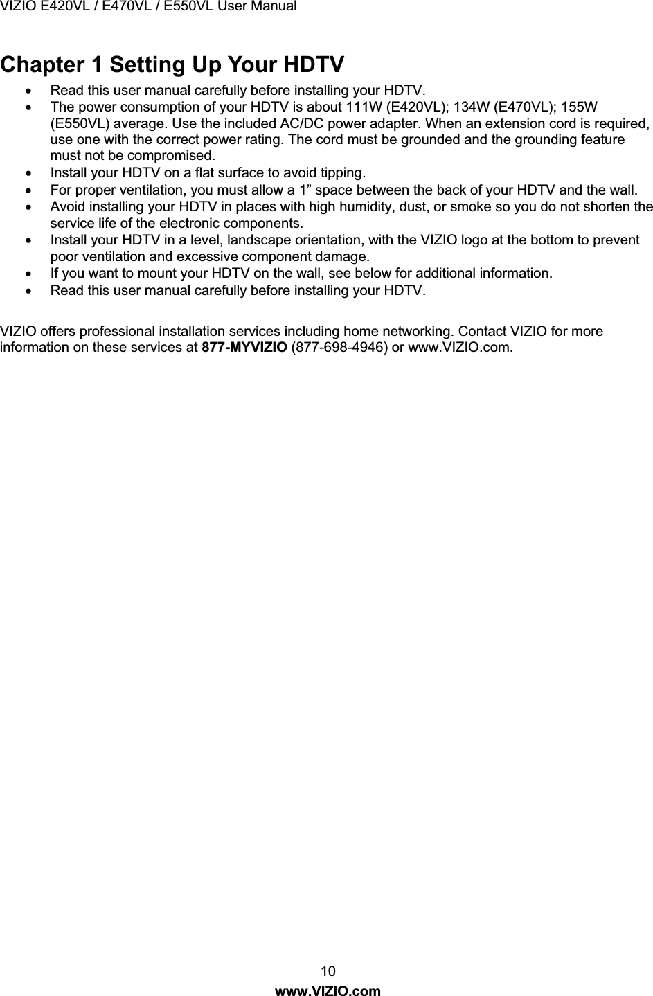 VIZIO E420VL / E470VL / E550VL User Manual 10 www.VIZIO.com Chapter 1 Setting Up Your HDTV x Read this user manual carefully before installing your HDTV. x The power consumption of your HDTV is about 111W (E420VL); 134W (E470VL); 1W (E550VL) average. Use the included AC/DC power adapter. When an extension cord is required, use one with the correct power rating. The cord must be grounded and the grounding feature must not be compromised. x Install your HDTV on a flat surface to avoid tipping. x For proper ventilation, you must allow a 1” space between the back of your HDTV and the wall. x Avoid installing your HDTV in places with high humidity, dust, or smoke so you do not shorten the service life of the electronic components. x Install your HDTV in a level, landscape orientation, with the VIZIO logo at the bottom to prevent poor ventilation and excessive component damage. x If you want to mount your HDTV on the wall, see below for additional information. x Read this user manual carefully before installing your HDTV. VIZIO offers professional installation services including home networking. Contact VIZIO for more information on these services at 877-MYVIZIO (877-698-4946) or www.VIZIO.com.