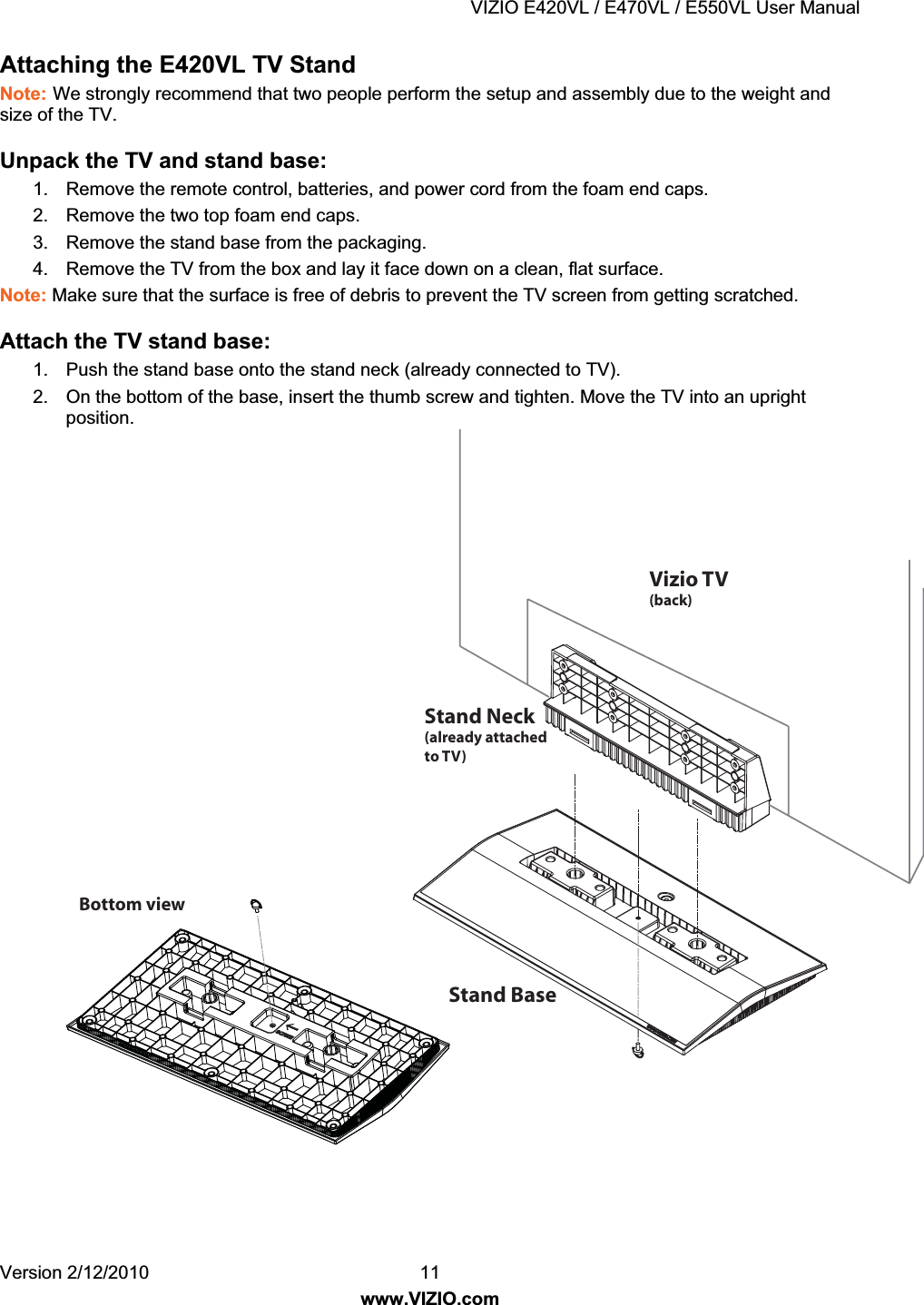 VIZIO E420VL / E470VL / E550VL User Manual Version 2/12/2010 11 www.VIZIO.com Attaching the E420VL TV Stand Note: We strongly recommend that two people perform the setup and assembly due to the weight and size of the TV. Unpack the TV and stand base: 1. Remove the remote control, batteries, and power cord from the foam end caps. 2. Remove the two top foam end caps. 3. Remove the stand base from the packaging. 4. Remove the TV from the box and lay it face down on a clean, flat surface. Note: Make sure that the surface is free of debris to prevent the TV screen from getting scratched. Attach the TV stand base: 1. Push the stand base onto the stand neck (already connected to TV). 2. On the bottom of the base, insert the thumb screw and tighten. Move the TV into an upright position.Stand Neck(already attached to TV)Stand BaseBottom view Vizio TV(back)