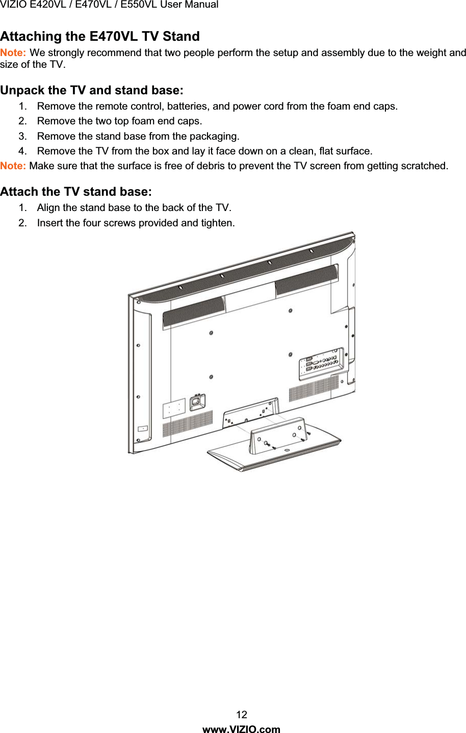 VIZIO E420VL / E470VL / E550VL User Manual 12 www.VIZIO.com Attaching the E470VL TV Stand Note: We strongly recommend that two people perform the setup and assembly due to the weight and size of the TV. Unpack the TV and stand base: 1. Remove the remote control, batteries, and power cord from the foam end caps. 2. Remove the two top foam end caps. 3. Remove the stand base from the packaging. 4. Remove the TV from the box and lay it face down on a clean, flat surface. Note: Make sure that the surface is free of debris to prevent the TV screen from getting scratched. Attach the TV stand base: 1. Align the stand base to the back of the TV. 2. Insert the four screws provided and tighten.