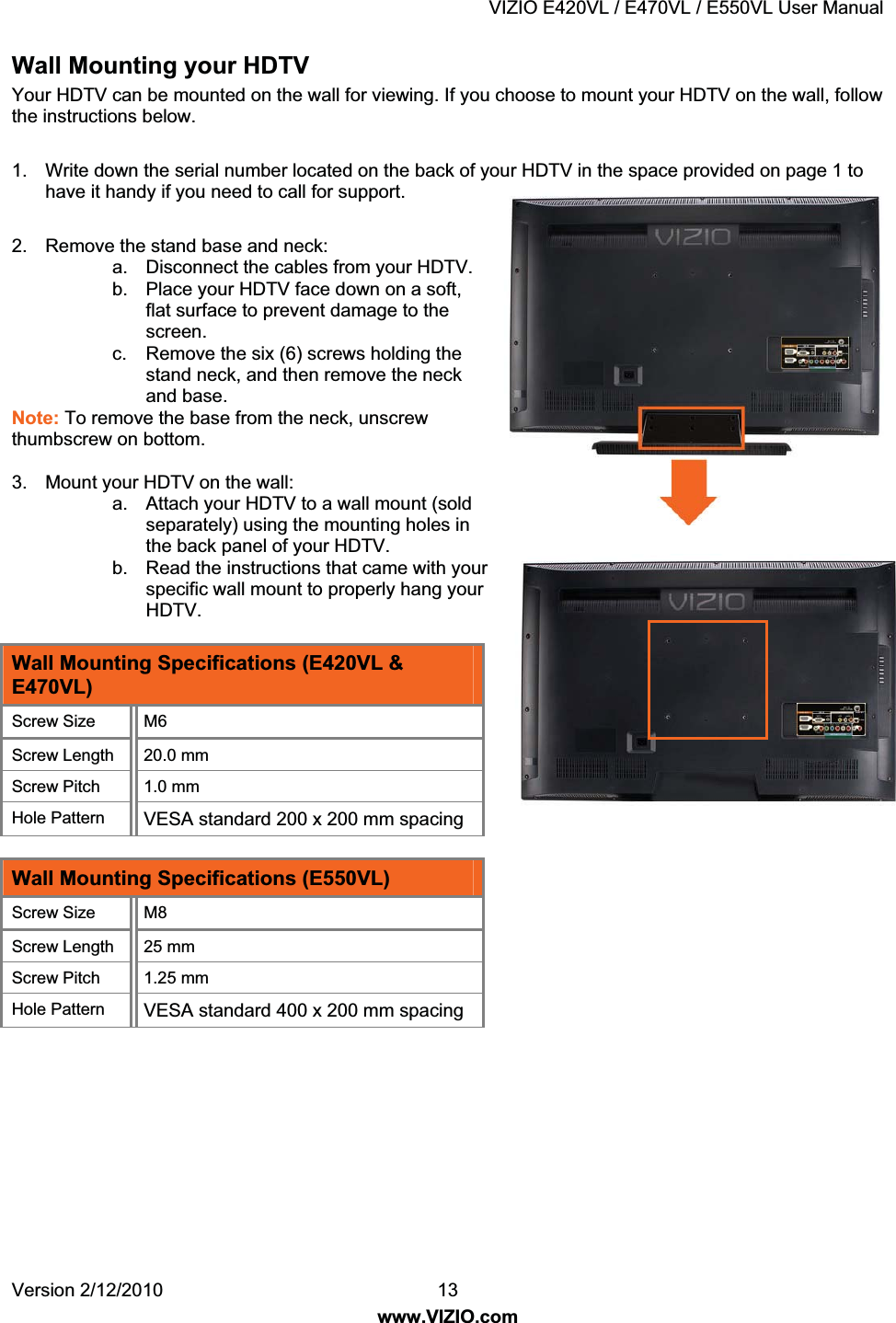 VIZIO E420VL / E470VL / E550VL User Manual Version 2/12/2010 13 www.VIZIO.com Wall Mounting your HDTV Your HDTV can be mounted on the wall for viewing. If you choose to mount your HDTV on the wall, follow the instructions below. 1. Write down the serial number located on the back of your HDTV in the space provided on page 1 to have it handy if you need to call for support. 2. Remove the stand base and neck: a. Disconnect the cables from your HDTV. b. Place your HDTV face down on a soft, flat surface to prevent damage to the screen. c. Remove the six (6) screws holding the stand neck, and then remove the neck and base. Note: To remove the base from the neck, unscrew thumbscrew on bottom. 3. Mount your HDTV on the wall: a. Attach your HDTV to a wall mount (sold separately) using the mounting holes in the back panel of your HDTV. b. Read the instructions that came with your specific wall mount to properly hang your HDTV. Wall Mounting Specifications (E420VL & E470VL) Screw Size M6 Screw Length 20.0 mm Screw Pitch 1.0 mm Hole Pattern VESA standard 200 x 200 mm spacing Wall Mounting Specifications (E550VL) Screw Size M8 Screw Length 25 mm Screw Pitch 1.25 mm Hole Pattern VESA standard 400 x 200 mm spacing