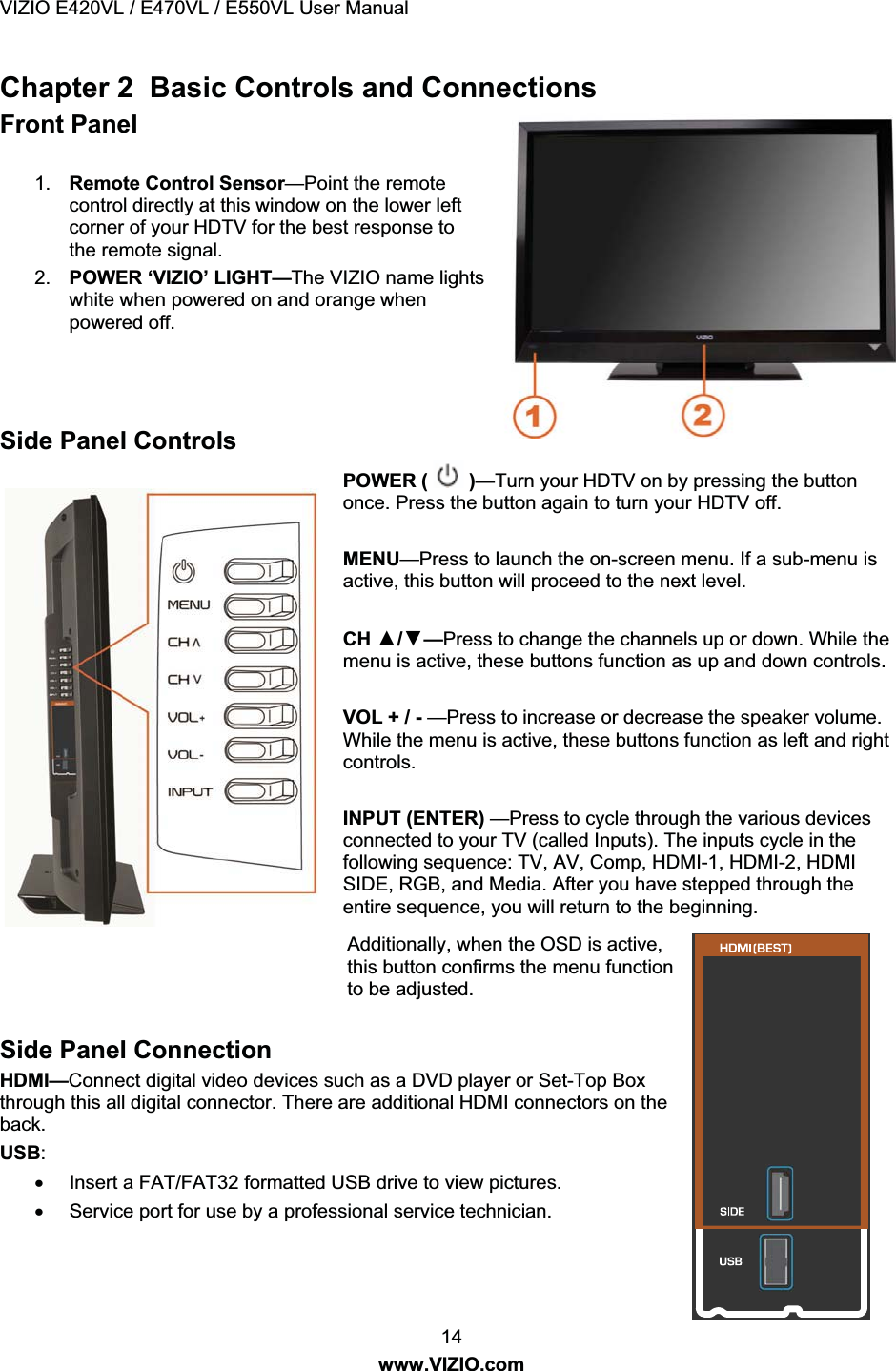 VIZIO E420VL / E470VL / E550VL User Manual 14 www.VIZIO.com Chapter 2 Basic Controls and Connections Front Panel 1. Remote Control Sensor—Point the remote control directly at this window on the lower left corner of your HDTV for the best response to the remote signal. 2. POWER ‘VIZIO’ LIGHT—The VIZIO name lights white when powered on and orange when powered off. Side Panel Controls POWER ( )—Turn your HDTV on by pressing the button once. Press the button again to turn your HDTV off. MENU—Press to launch the on-screen menu. If a sub-menu is active, this button will proceed to the next level. CH Ÿ/ź—Press to change the channels up or down. While the menu is active, these buttons function as up and down controls. VOL + / - —Press to increase or decrease the speaker volume. While the menu is active, these buttons function as left and right controls. INPUT (ENTER) —Press to cycle through the various devices connected to your TV (called Inputs). The inputs cycle in the following sequence: TV, AV, Comp, HDMI-1, HDMI-2, HDMI SIDE, RGB, and Media. After you have stepped through the entire sequence, you will return to the beginning. Additionally, when the OSD is active, this button confirms the menu function to be adjusted. Side Panel Connection HDMI—Connect digital video devices such as a DVD player or Set-Top Box through this all digital connector. There are additional HDMI connectors on the back. USB: x Insert a FAT/FAT32 formatted USB drive to view pictures. x Service port for use by a professional service technician.