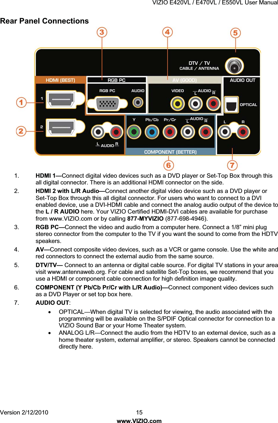 VIZIO E420VL / E470VL / E550VL User Manual Version 2/12/2010 15 www.VIZIO.com Rear Panel Connections 1. HDMI 1—Connect digital video devices such as a DVD player or Set-Top Box through this all digital connector. There is an additional HDMI connector on the side. 2. HDMI 2 with L/R Audio—Connect another digital video device such as a DVD player or Set-Top Box through this all digital connector. For users who want to connect to a DVI enabled device, use a DVI-HDMI cable and connect the analog audio output of the device to the L / R AUDIO here. Your VIZIO Certified HDMI-DVI cables are available for purchase from www.VIZIO.com or by calling 877-MYVIZIO (877-698-4946). 3. RGB PC—Connect the video and audio from a computer here. Connect a 1/8” mini plug stereo connector from the computer to the TV if you want the sound to come from the HDTV speakers. 4. AV—Connect composite video devices, such as a VCR or game console. Use the white and red connectors to connect the external audio from the same source. 5. DTV/TV— Connect to an antenna or digital cable source. For digital TV stations in your area visit www.antennaweb.org. For cable and satellite Set-Top boxes, we recommend that you use a HDMI or component cable connection for high definition image quality. 6. COMPONENT (Y Pb/Cb Pr/Cr with L/R Audio)—Connect component video devices such as a DVD Player or set top box here. 7. AUDIO OUT: x OPTICAL—When digital TV is selected for viewing, the audio associated with the programming will be available on the S/PDIF Optical connector for connection to a VIZIO Sound Bar or your Home Theater system. x ANALOG L/R—Connect the audio from the HDTV to an external device, such as a home theater system, external amplifier, or stereo. Speakers cannot be connected directly here.