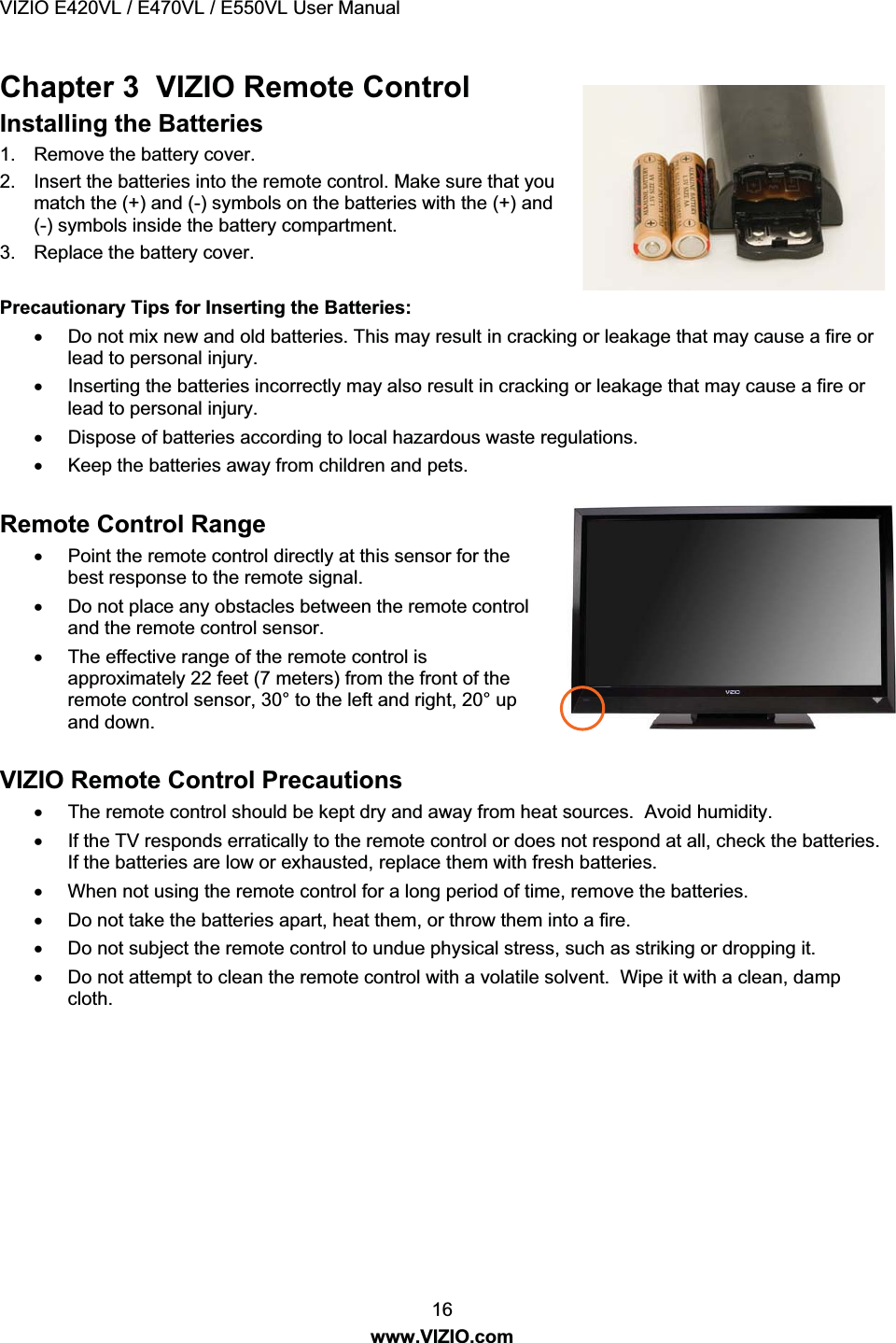 VIZIO E420VL / E470VL / E550VL User Manual 16 www.VIZIO.com Chapter 3 VIZIO Remote Control Installing the Batteries 1. Remove the battery cover. 2. Insert the batteries into the remote control. Make sure that you match the (+) and (-) symbols on the batteries with the (+) and (-) symbols inside the battery compartment. 3. Replace the battery cover. Precautionary Tips for Inserting the Batteries: x Do not mix new and old batteries. This may result in cracking or leakage that may cause a fire or lead to personal injury. x Inserting the batteries incorrectly may also result in cracking or leakage that may cause a fire or lead to personal injury. x Dispose of batteries according to local hazardous waste regulations. x Keep the batteries away from children and pets. Remote Control Range x Point the remote control directly at this sensor for the best response to the remote signal. x Do not place any obstacles between the remote control and the remote control sensor. x The effective range of the remote control is approximately 22 feet (7 meters) from the front of the remote control sensor, 30° to the left and right, 20° up and down. VIZIO Remote Control Precautions x The remote control should be kept dry and away from heat sources. Avoid humidity. x If the TV responds erratically to the remote control or does not respond at all, check the batteries. If the batteries are low or exhausted, replace them with fresh batteries. x When not using the remote control for a long period of time, remove the batteries. x Do not take the batteries apart, heat them, or throw them into a fire. x Do not subject the remote control to undue physical stress, such as striking or dropping it. x Do not attempt to clean the remote control with a volatile solvent. Wipe it with a clean, damp cloth.