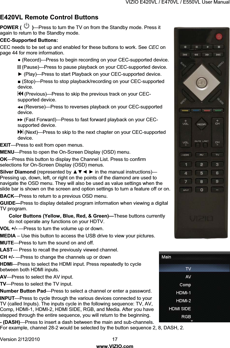 VIZIO E420VL / E470VL / E550VL User Manual Version 2/12/2010 17 www.VIZIO.com E420VL Remote Control Buttons POWER ( )—Press to turn the TV on from the Standby mode. Press it again to return to the Standby mode. CEC-Supported Buttons: CEC needs to be set up and enabled for these buttons to work. See CEC on page 44 for more information. Ɣ (Record)—Press to begin recording on your CEC-supported device. (Pause)—Press to pause playback on your CEC-supported device. Ź (Play)—Press to start Playback on your CEC-supported device. Ŷ (Stop)—Press to stop playback/recording on your CEC-supported device. (Previous)—Press to skip the previous track on your CEC-supported device. (Reverse)—Press to reverses playback on your CEC-supported device. (Fast Forward)—Press to fast forward playback on your CEC-supported device. (Next)—Press to skip to the next chapter on your CEC-supported device. EXIT—Press to exit from open menus. MENU—Press to open the On-Screen Display (OSD) menu. OK—Press this button to display the Channel List. Press to confirm selections for On-Screen Display (OSD) menus. Silver Diamond (represented by ŸźŻ Ź in the manual instructions)—Pressing up, down, left, or right on the points of the diamond are used to navigate the OSD menu. They will also be used as value settings when the slide bar is shown on the screen and option settings to turn a feature off or on. BACK—Press to return to a previous OSD menu. GUIDE—Press to display detailed program information when viewing a digital TV program. Color Buttons (Yellow, Blue, Red, & Green)—These buttons currently do not operate any functions on your HDTV. VOL +/- —Press to turn the volume up or down. MEDIA – Use this button to access the USB drive to view your pictures. MUTE—Press to turn the sound on and off. LAST— Press to recall the previously viewed channel. CH +/- —Press to change the channels up or down HDMI—Press to select the HDMI input. Press repeatedly to cycle between both HDMI inputs. AV—Press to select the AV input. TV—Press to select the TV input. Number Button Pad—Press to select a channel or enter a password. INPUT—Press to cycle through the various devices connected to your TV (called Inputs). The inputs cycle in the following sequence: TV, AV, Comp, HDMI-1, HDMI-2, HDMI SIDE, RGB, and Media. After you have stepped through the entire sequence, you will return to the beginning. - (DASH)—Press to insert a dash between the main and sub-channels. For example, channel 28-2 would be selected by the button sequence 2, 8, DASH, 2.