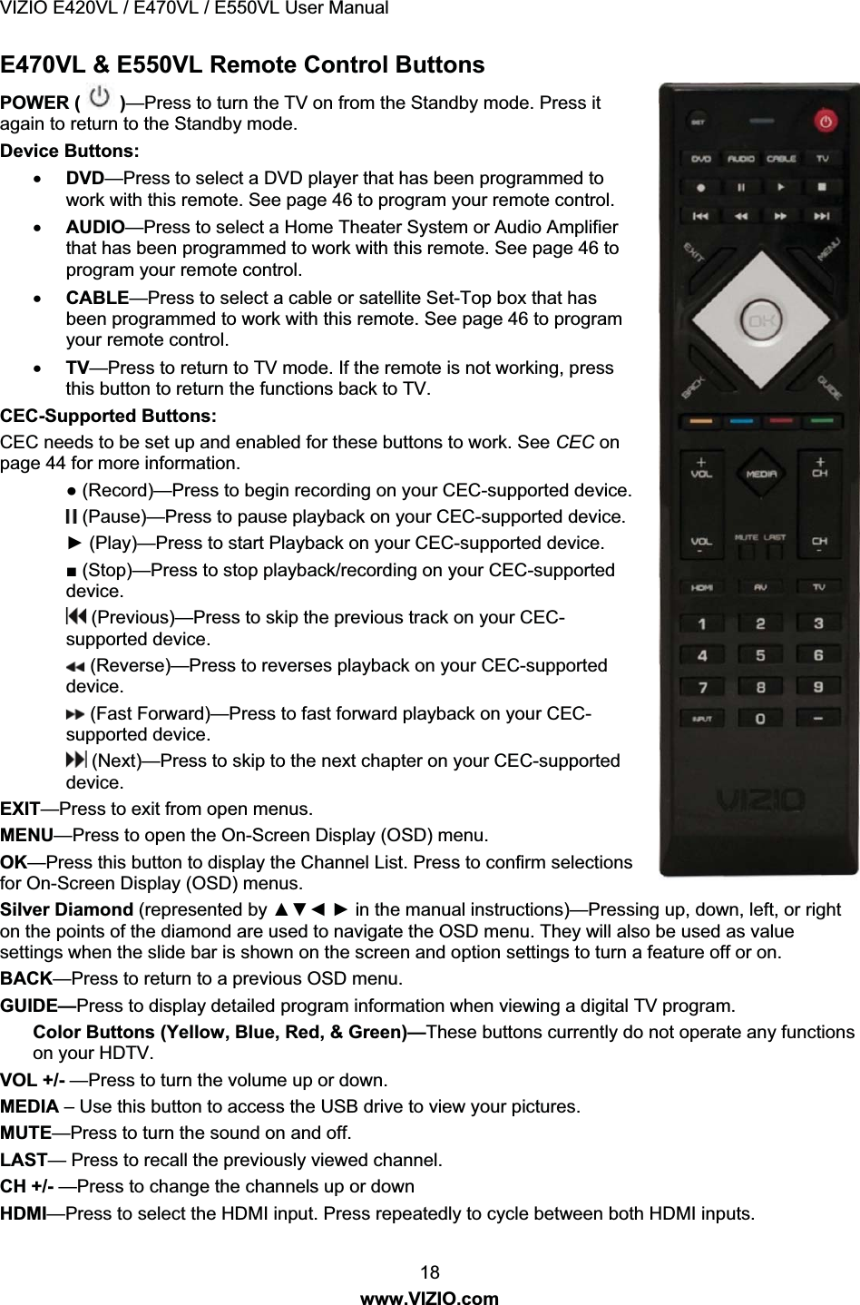 VIZIO E420VL / E470VL / E550VL User Manual 18 www.VIZIO.com E470VL & E550VL Remote Control Buttons POWER ( )—Press to turn the TV on from the Standby mode. Press it again to return to the Standby mode. Device Buttons: x DVD—Press to select a DVD player that has been programmed to work with this remote. See page 46 to program your remote control. x AUDIO—Press to select a Home Theater System or Audio Amplifier that has been programmed to work with this remote. See page 46 to program your remote control. x CABLE—Press to select a cable or satellite Set-Top box that has been programmed to work with this remote. See page 46 to program your remote control. x TV—Press to return to TV mode. If the remote is not working, press this button to return the functions back to TV. CEC-Supported Buttons: CEC needs to be set up and enabled for these buttons to work. See CEC on page 44 for more information. Ɣ (Record)—Press to begin recording on your CEC-supported device. (Pause)—Press to pause playback on your CEC-supported device. Ź (Play)—Press to start Playback on your CEC-supported device. Ŷ (Stop)—Press to stop playback/recording on your CEC-supported device. (Previous)—Press to skip the previous track on your CEC-supported device. (Reverse)—Press to reverses playback on your CEC-supported device. (Fast Forward)—Press to fast forward playback on your CEC-supported device. (Next)—Press to skip to the next chapter on your CEC-supported device. EXIT—Press to exit from open menus. MENU—Press to open the On-Screen Display (OSD) menu. OK—Press this button to display the Channel List. Press to confirm selections for On-Screen Display (OSD) menus. Silver Diamond (represented by ŸźŻ Ź in the manual instructions)—Pressing up, down, left, or right on the points of the diamond are used to navigate the OSD menu. They will also be used as value settings when the slide bar is shown on the screen and option settings to turn a feature off or on. BACK—Press to return to a previous OSD menu. GUIDE—Press to display detailed program information when viewing a digital TV program. Color Buttons (Yellow, Blue, Red, & Green)—These buttons currently do not operate any functions on your HDTV. VOL +/- —Press to turn the volume up or down. MEDIA – Use this button to access the USB drive to view your pictures. MUTE—Press to turn the sound on and off. LAST— Press to recall the previously viewed channel. CH +/- —Press to change the channels up or down HDMI—Press to select the HDMI input. Press repeatedly to cycle between both HDMI inputs.