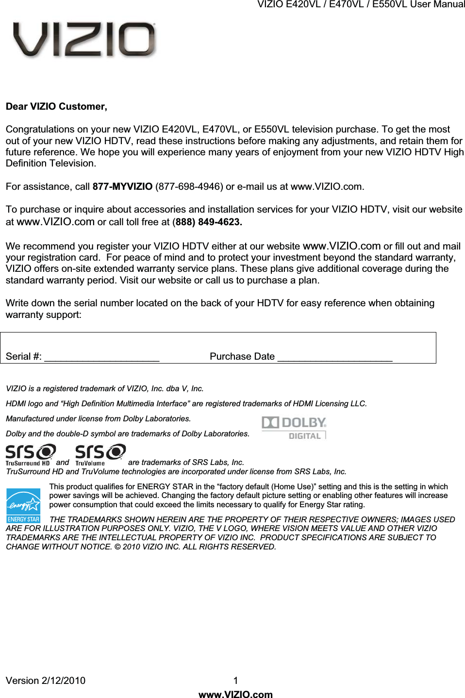 VIZIO E420VL / E470VL / E550VL User Manual Version 2/12/2010 1 www.VIZIO.com Dear VIZIO Customer, Congratulations on your new VIZIO E420VL, E470VL, or E550VL television purchase. To get the most out of your new VIZIO HDTV, read these instructions before making any adjustments, and retain them for future reference. We hope you will experience many years of enjoyment from your new VIZIO HDTV High Definition Television. For assistance, call 877-MYVIZIO (877-698-4946) or e-mail us at www.VIZIO.com. To purchase or inquire about accessories and installation services for your VIZIO HDTV, visit our website at www.VIZIO.com or call toll free at 888849-4623. We recommend you register your VIZIO HDTV either at our website www.VIZIO.com or fill out and mail your registration card. For peace of mind and to protect your investment beyond the standard warranty, VIZIO offers on-site extended warranty service plans. These plans give additional coverage during the standard warranty period. Visit our website or call us to purchase a plan. Write down the serial number located on the back of your HDTV for easy reference when obtaining warranty support: Serial #: _____________________ Purchase Date _____________________ VIZIO is a registered trademark of VIZIO, Inc. dba V, Inc. HDMI logo and “High Definition Multimedia Interface” are registered trademarks of HDMI Licensing LLC. Manufactured under license from Dolby Laboratories. Dolby and the double-D symbol are trademarks of Dolby Laboratories. and are trademarks of SRS Labs, Inc. TruSurround HD and TruVolume technologies are incorporated under license from SRS Labs, Inc. This product qualifies for ENERGY STAR in the “factory default (Home Use)” setting and this is the setting in which power savings will be achieved. Changing the factory default picture setting or enabling other features will increase power consumption that could exceed the limits necessary to qualify for Energy Star rating. THE TRADEMARKS SHOWN HEREIN ARE THE PROPERTY OF THEIR RESPECTIVE OWNERS; IMAGES USED ARE FOR ILLUSTRATION PURPOSES ONLY. VIZIO, THE V LOGO, WHERE VISION MEETS VALUE AND OTHER VIZIO TRADEMARKS ARE THE INTELLECTUAL PROPERTY OF VIZIO INC. PRODUCT SPECIFICATIONS ARE SUBJECT TO CHANGE WITHOUT NOTICE. © 2010 VIZIO INC. ALL RIGHTS RESERVED.