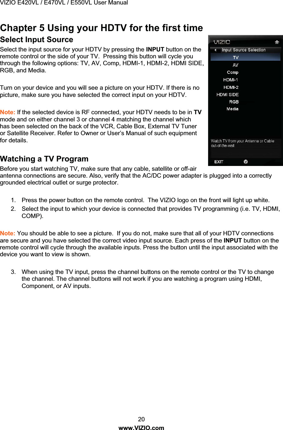 VIZIO E420VL / E470VL / E550VL User Manual 20 www.VIZIO.com Chapter 5 Using your HDTV for the first time Select Input Source Select the input source for your HDTV by pressing the INPUT button on the remote control or the side of your TV. Pressing this button will cycle you through the following options: TV, AV, Comp, HDMI-1, HDMI-2, HDMI SIDE, RGB, and Media. Turn on your device and you will see a picture on your HDTV. If there is no picture, make sure you have selected the correct input on your HDTV. Note: If the selected device is RF connected, your HDTV needs to be in TV mode and on either channel 3 or channel 4 matching the channel which has been selected on the back of the VCR, Cable Box, External TV Tuner or Satellite Receiver. Refer to Owner or User’s Manual of such equipment for details. Watching a TV Program Before you start watching TV, make sure that any cable, satellite or off-air antenna connections are secure. Also, verify that the AC/DC power adapter is plugged into a correctly grounded electrical outlet or surge protector. 1. Press the power button on the remote control. The VIZIO logo on the front will light up white. 2. Select the input to which your device is connected that provides TV programming (i.e. TV, HDMI, COMP). Note: You should be able to see a picture. If you do not, make sure that all of your HDTV connections are secure and you have selected the correct video input source. Each press of the INPUT button on the remote control will cycle through the available inputs. Press the button until the input associated with the device you want to view is shown. 3. When using the TV input, press the channel buttons on the remote control or the TV to change the channel. The channel buttons will not work if you are watching a program using HDMI, Component, or AV inputs.