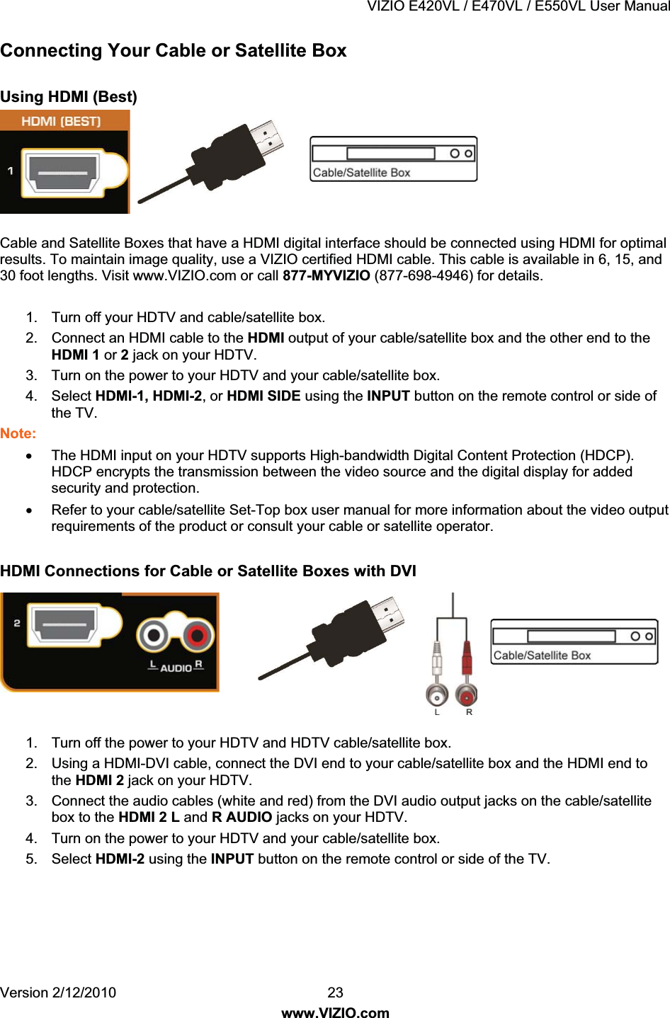 VIZIO E420VL / E470VL / E550VL User Manual Version 2/12/2010 23 www.VIZIO.com Connecting Your Cable or Satellite Box Using HDMI (Best) Cable and Satellite Boxes that have a HDMI digital interface should be connected using HDMI for optimal results. To maintain image quality, use a VIZIO certified HDMI cable. This cable is available in 6, 15, and 30 foot lengths. Visit www.VIZIO.com or call 877-MYVIZIO (877-698-4946) for details. 1. Turn off your HDTV and cable/satellite box. 2. Connect an HDMI cable to the HDMI output of your cable/satellite box and the other end to the HDMI 1 or 2 jack on your HDTV. 3. Turn on the power to your HDTV and your cable/satellite box. 4. Select HDMI-1, HDMI-2, or HDMI SIDE using the INPUT button on the remote control or side of the TV. Note: x The HDMI input on your HDTV supports High-bandwidth Digital Content Protection (HDCP). HDCP encrypts the transmission between the video source and the digital display for added security and protection. x Refer to your cable/satellite Set-Top box user manual for more information about the video output requirements of the product or consult your cable or satellite operator. HDMI Connections for Cable or Satellite Boxes with DVI 1. Turn off the power to your HDTV and HDTV cable/satellite box. 2. Using a HDMI-DVI cable, connect the DVI end to your cable/satellite box and the HDMI end to the HDMI 2 jack on your HDTV. 3. Connect the audio cables (white and red) from the DVI audio output jacks on the cable/satellite box to the HDMI 2 L and R AUDIO jacks on your HDTV. 4. Turn on the power to your HDTV and your cable/satellite box. 5. Select HDMI-2 using the INPUT button on the remote control or side of the TV.