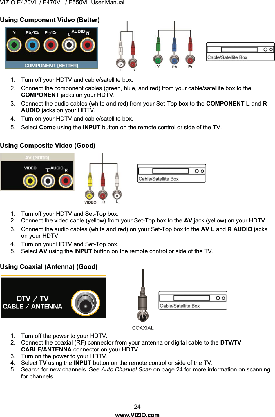 VIZIO E420VL / E470VL / E550VL User Manual 24 www.VIZIO.com Using Component Video (Better) 1. Turn off your HDTV and cable/satellite box. 2. Connect the component cables (green, blue, and red) from your cable/satellite box to the COMPONENT jacks on your HDTV. 3. Connect the audio cables (white and red) from your Set-Top box to the COMPONENT L and R AUDIO jacks on your HDTV. 4. Turn on your HDTV and cable/satellite box. 5. Select Comp using the INPUT button on the remote control or side of the TV. Using Composite Video (Good) 1. Turn off your HDTV and Set-Top box. 2. Connect the video cable (yellow) from your Set-Top box to the AV jack (yellow) on your HDTV. 3. Connect the audio cables (white and red) on your Set-Top box to the AV L and R AUDIO jacks on your HDTV. 4. Turn on your HDTV and Set-Top box. 5. Select AV using the INPUT button on the remote control or side of the TV. Using Coaxial (Antenna) (Good) 1. Turn off the power to your HDTV. 2. Connect the coaxial (RF) connector from your antenna or digital cable to the DTV/TV CABLE/ANTENNA connector on your HDTV. 3. Turn on the power to your HDTV. 4. Select TV using the INPUT button on the remote control or side of the TV. 5. Search for new channels. See Auto Channel Scan on page 24 for more information on scanning for channels.