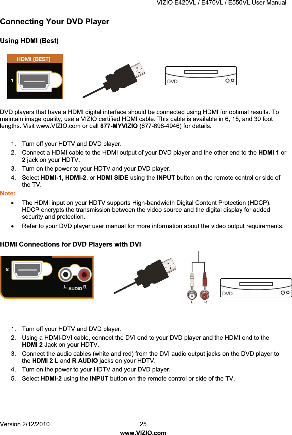 VIZIO E420VL / E470VL / E550VL User Manual Version 2/12/2010 25 www.VIZIO.com Connecting Your DVD Player Using HDMI (Best) DVD players that have a HDMI digital interface should be connected using HDMI for optimal results. To maintain image quality, use a VIZIO certified HDMI cable. This cable is available in 6, 15, and 30 foot lengths. Visit www.VIZIO.com or call 877-MYVIZIO (877-698-4946) for details. 1. Turn off your HDTV and DVD player. 2. Connect a HDMI cable to the HDMI output of your DVD player and the other end to the HDMI 1 or 2 jack on your HDTV. 3. Turn on the power to your HDTV and your DVD player. 4. Select HDMI-1, HDMI-2, or HDMI SIDE using the INPUT button on the remote control or side of the TV. Note: x The HDMI input on your HDTV supports High-bandwidth Digital Content Protection (HDCP). HDCP encrypts the transmission between the video source and the digital display for added security and protection. x Refer to your DVD player user manual for more information about the video output requirements. HDMI Connections for DVD Players with DVI 1. Turn off your HDTV and DVD player. 2. Using a HDMI-DVI cable, connect the DVI end to your DVD player and the HDMI end to the HDMI 2 Jack on your HDTV. 3. Connect the audio cables (white and red) from the DVI audio output jacks on the DVD player to the HDMI 2 L and R AUDIO jacks on your HDTV. 4. Turn on the power to your HDTV and your DVD player. 5. Select HDMI-2 using the INPUT button on the remote control or side of the TV.