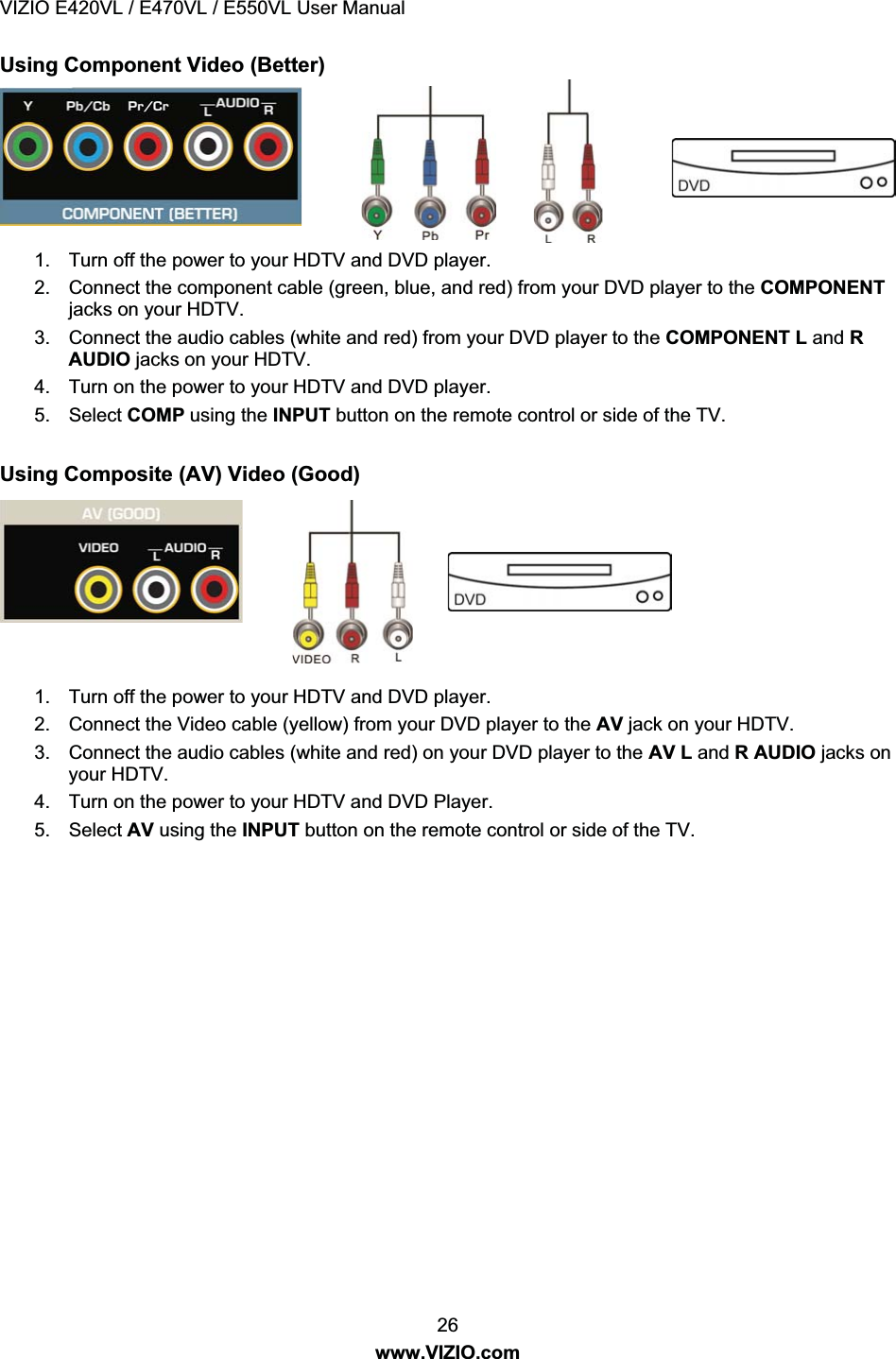 VIZIO E420VL / E470VL / E550VL User Manual 26 www.VIZIO.com Using Component Video (Better) 1. Turn off the power to your HDTV and DVD player. 2. Connect the component cable (green, blue, and red) from your DVD player to the COMPONENT jacks on your HDTV. 3. Connect the audio cables (white and red) from your DVD player to the COMPONENT L and R AUDIO jacks on your HDTV. 4. Turn on the power to your HDTV and DVD player. 5. Select COMP using the INPUT button on the remote control or side of the TV. Using Composite (AV) Video (Good) 1. Turn off the power to your HDTV and DVD player. 2. Connect the Video cable (yellow) from your DVD player to the AV jack on your HDTV. 3. Connect the audio cables (white and red) on your DVD player to the AV L and R AUDIO jacks on your HDTV. 4. Turn on the power to your HDTV and DVD Player. 5. Select AV using the INPUT button on the remote control or side of the TV.