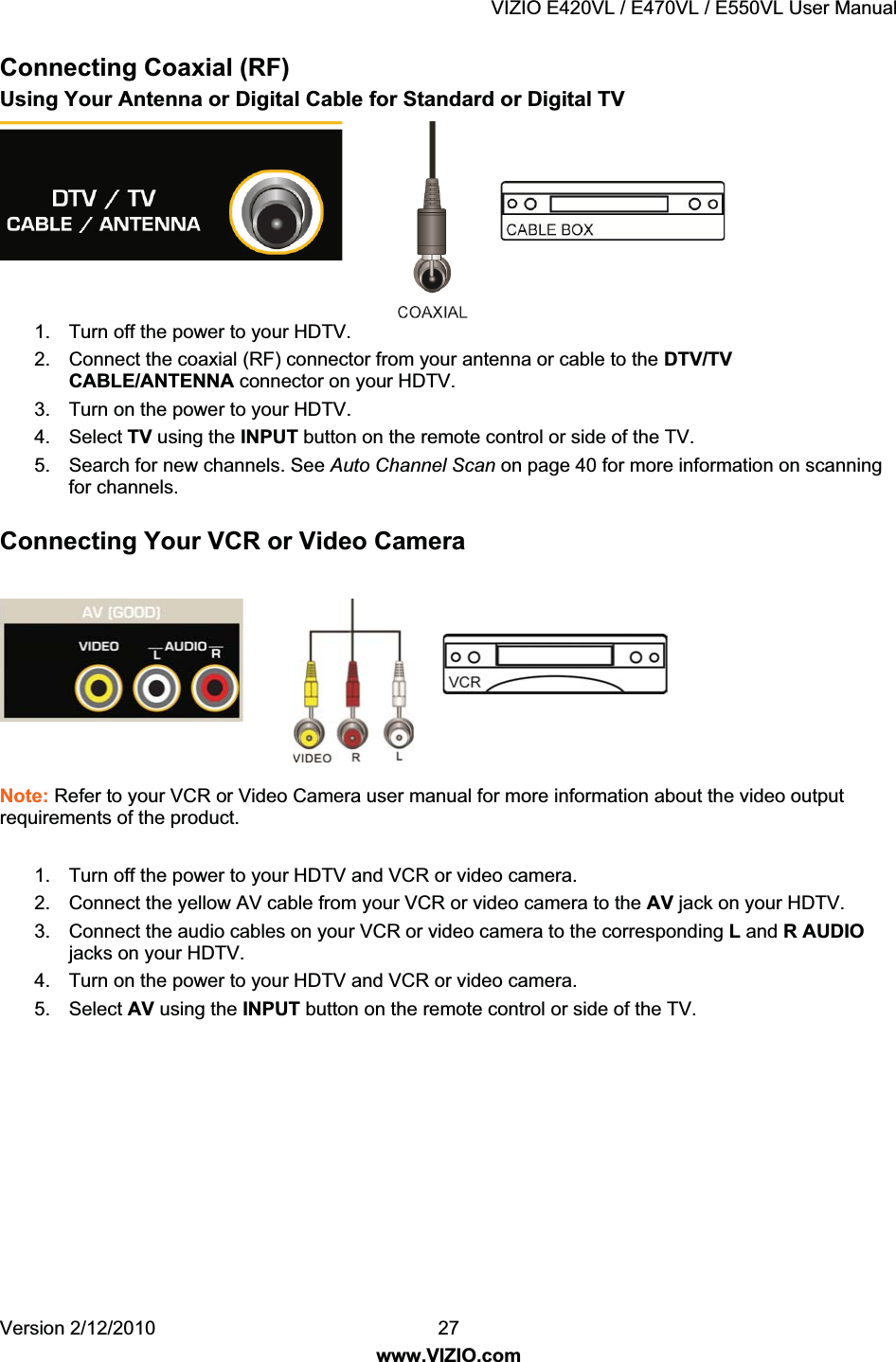 VIZIO E420VL / E470VL / E550VL User Manual Version 2/12/2010 27 www.VIZIO.com Connecting Coaxial (RF) Using Your Antenna or Digital Cable for Standard or Digital TV 1. Turn off the power to your HDTV. 2. Connect the coaxial (RF) connector from your antenna or cable to the DTV/TV CABLE/ANTENNA connector on your HDTV. 3. Turn on the power to your HDTV. 4. Select TV using the INPUT button on the remote control or side of the TV. 5. Search for new channels. See Auto Channel Scan on page 40 for more information on scanning for channels. Connecting Your VCR or Video Camera Note: Refer to your VCR or Video Camera user manual for more information about the video output requirements of the product. 1. Turn off the power to your HDTV and VCR or video camera. 2. Connect the yellow AV cable from your VCR or video camera to the AV jack on your HDTV. 3. Connect the audio cables on your VCR or video camera to the corresponding L and R AUDIO jacks on your HDTV. 4. Turn on the power to your HDTV and VCR or video camera. 5. Select AV using the INPUT button on the remote control or side of the TV.