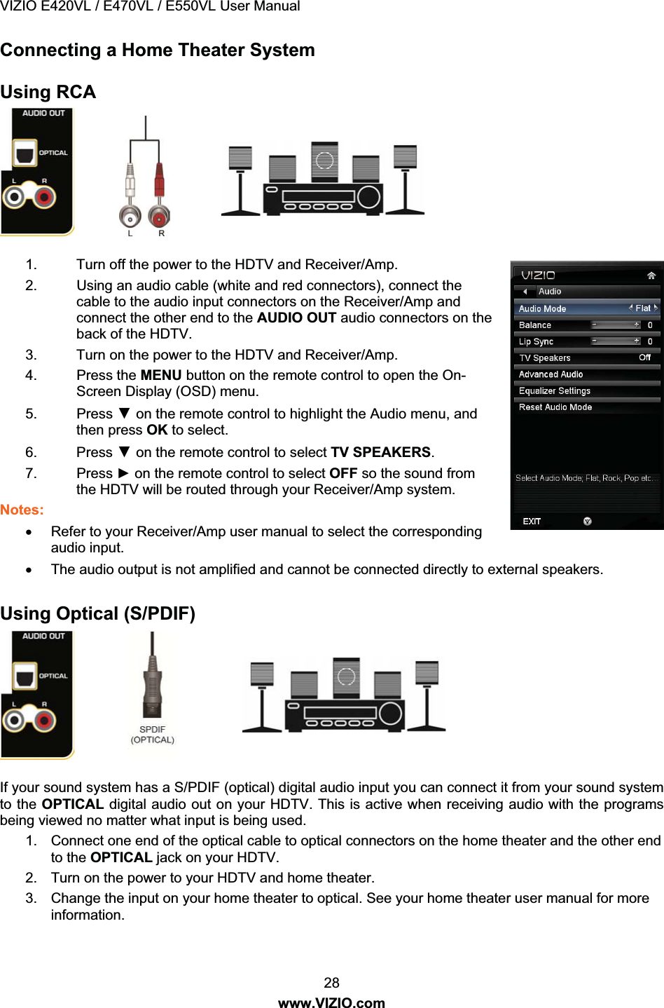 VIZIO E420VL / E470VL / E550VL User Manual 28 www.VIZIO.com Connecting a Home Theater System Using RCA 1. Turn off the power to the HDTV and Receiver/Amp. 2. Using an audio cable (white and red connectors), connect the cable to the audio input connectors on the Receiver/Amp and connect the other end to the AUDIO OUT audio connectors on the back of the HDTV. 3. Turn on the power to the HDTV and Receiver/Amp. 4. Press the MENU button on the remote control to open the On-Screen Display (OSD) menu. 5. Press ź on the remote control to highlight the Audio menu, and then press OK to select. 6. Press ź on the remote control to select TV SPEAKERS. 7. Press Ź on the remote control to select OFF so the sound from the HDTV will be routed through your Receiver/Amp system. Notes: x Refer to your Receiver/Amp user manual to select the corresponding audio input. x The audio output is not amplified and cannot be connected directly to external speakers. Using Optical (S/PDIF) If your sound system has a S/PDIF (optical) digital audio input you can connect it from your sound system to the OPTICAL digital audio out on your HDTV. This is active when receiving audio with the programs being viewed no matter what input is being used. 1. Connect one end of the optical cable to optical connectors on the home theater and the other end to the OPTICAL jack on your HDTV. 2. Turn on the power to your HDTV and home theater. 3. Change the input on your home theater to optical. See your home theater user manual for more information.