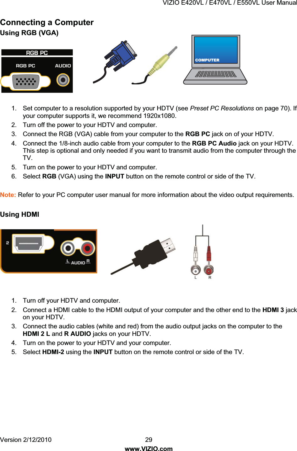 VIZIO E420VL / E470VL / E550VL User Manual Version 2/12/2010 29 www.VIZIO.com COMPUTERConnecting a Computer Using RGB (VGA) 1. Set computer to a resolution supported by your HDTV (see Preset PC Resolutions on page 70). If your computer supports it, we recommend 1920x1080. 2. Turn off the power to your HDTV and computer. 3. Connect the RGB (VGA) cable from your computer to the RGB PC jack on of your HDTV. 4. Connect the 1/8-inch audio cable from your computer to the RGB PC Audio jack on your HDTV. This step is optional and only needed if you want to transmit audio from the computer through the TV. 5. Turn on the power to your HDTV and computer. 6. Select RGB (VGA) using the INPUT button on the remote control or side of the TV. Note: Refer to your PC computer user manual for more information about the video output requirements. Using HDMI 1. Turn off your HDTV and computer. 2. Connect a HDMI cable to the HDMI output of your computer and the other end to the HDMI 3 jack on your HDTV. 3. Connect the audio cables (white and red) from the audio output jacks on the computer to the HDMI 2 L and R AUDIO jacks on your HDTV. 4. Turn on the power to your HDTV and your computer. 5. Select HDMI-2 using the INPUT button on the remote control or side of the TV.